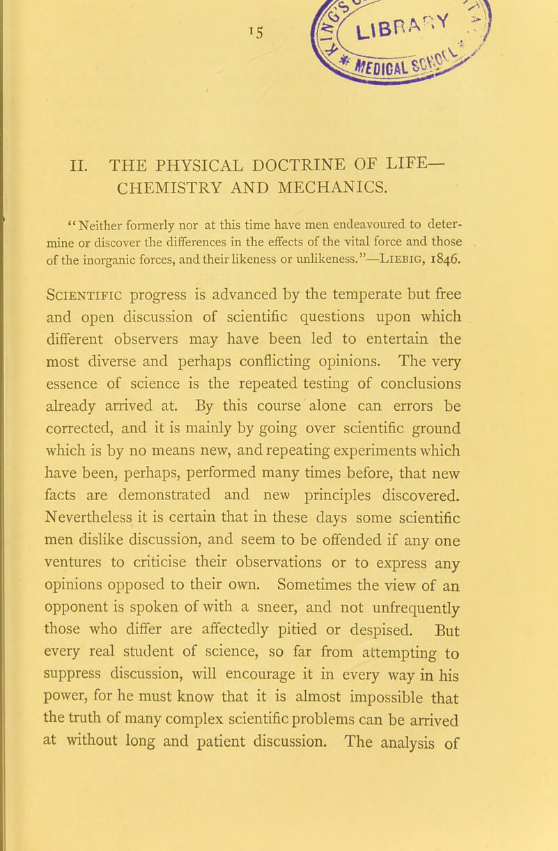 II. THE PHYSICAL DOCTRINE OF LIFE- CHEMISTRY AND MECHANICS. “Neither formerly nor at this time have men endeavoured to deter- mine or discover the differences in the effects of the vital force and those of the inorganic forces, and their likeness or unlikeness.”—Liebig, 1846. Scientific progress is advanced by the temperate but free and open discussion of scientific questions upon which different observers may have been led to entertain the most diverse and perhaps conflicting opinions. The very essence of science is the repeated testing of conclusions already arrived at. By this course alone can errors be corrected, and it is mainly by going over scientific ground which is by no means new, and repeating experiments which have been, perhaps, performed many times before, that new facts are demonstrated and new principles discovered. Nevertheless it is certain that in these days some scientific men dislike discussion, and seem to be offended if any one ventures to criticise their observations or to express any opinions opposed to their own. Sometimes the view of an opponent is spoken of with a sneer, and not unfrequently those who differ are affectedly pitied or despised. But every real student of science, so far from attempting to suppress discussion, will encourage it in every way in his power, for he must know that it is almost impossible that the truth of many complex scientific problems can be arrived at without long and patient discussion. The analysis of