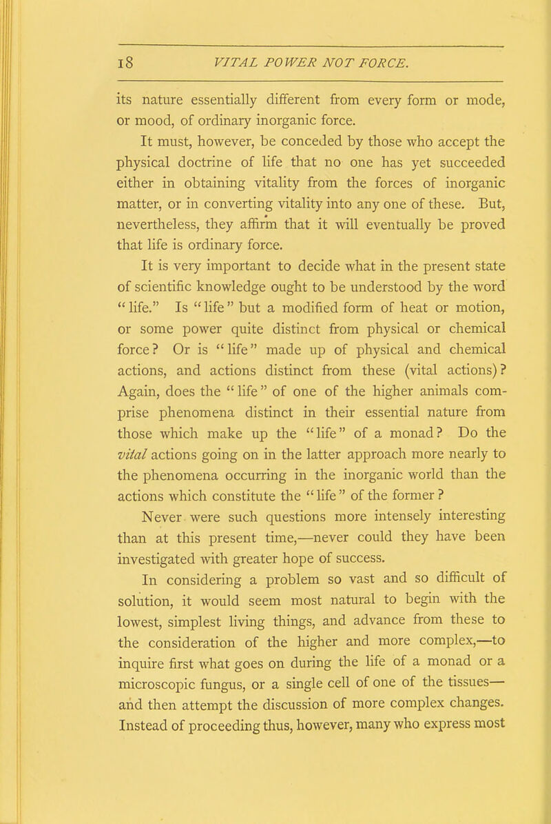 its nature essentially different from every form or mode, or mood, of ordinary inorganic force. It must, however, be conceded by those who accept the physical doctrine of life that no one has yet succeeded either in obtaining vitality from the forces of inorganic matter, or in converting vitality into any one of these. But, nevertheless, they affirm that it will eventually be proved that life is ordinary force. It is very important to decide what in the present state of scientific knowledge ought to be understood by the word ‘‘life.” Is “life” but a modified form of heat or motion, or some power quite distinct from physical or chemical force ? Or is “ life ” made up of physical and chemical actions, and actions distinct from these (vital actions)? Again, does the “ life ” of one of the higher animals com- prise phenomena distinct in their essential nature from those which make up the “life” of a monad? Do the vital actions going on in the latter approach more nearly to the phenomena occurring in the inorganic world than the actions which constitute the “ life ” of the former ? Never were such questions more intensely interesting than at this present time,—never could they have been investigated with greater hope of success. In considering a problem so vast and so difficult of solution, it would seem most natural to begin with the lowest, simplest living things, and advance from these to the consideration of the higher and more complex,—to inquire first what goes on during the life of a monad or a microscopic fungus, or a single cell of one of the tissues— and then attempt the discussion of more complex changes. Instead of proceeding thus, however, many who express most