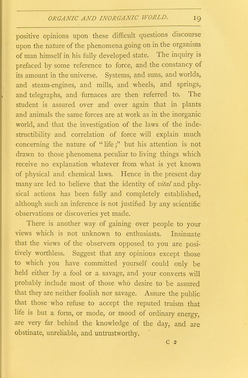 positive opinions upon these difficult questions discourse upon the nature of the phenomena going on in the organism of man himself in his fully developed state. The inquiry is prefaced by some reference to force, and the constancy of its amount in the universe. Systems, and suns, and worlds, and steam-engines, and mills, and wheels, and springs, and telegraphs, and furnaces are then referred to. The student is assured over and over again that in plants and animals the same forces are at work as in the inorganic world, and that the investigation of the laws of the inde- structibility and correlation of force will explain much concerning the nature of “ lifebut his attention is not drawn to those phenomena peculiar to living things which receive no explanation whatever from what is yet known of physical and chemical laws. Hence in the present day many are led to believe that the identity of vital and phy- sical actions has been fully and completely established, although such an inference is not justified by any scientific observations or discoveries yet made. There is another way of gaining over people to your views which is not unknown to enthusiasts. Insinuate that the views of the observers opposed to you are posi- tively worthless. Suggest that any opinions except those to which you have committed yourself could only be held either by a fool or a savage, and your converts will probably include most of those who desire to be assured that they are neither foolish nor savage. Assure the public that those who refuse to accept the reputed truism that life is but a form, or mode, or mood of ordinary energy, are very far behind the knowledge of the day, and are obstinate, unreliable, and untrustworthy. C 2