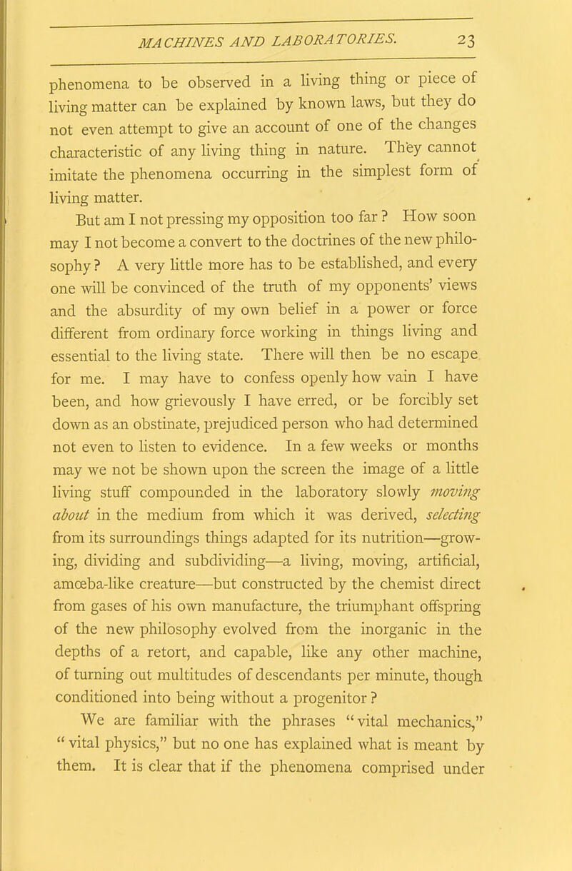 phenomena to be observed in a living thing or piece of living matter can be explained by known laws, but they do not even attempt to give an account of one of the changes characteristic of any living thing in nature, d hey cannot imitate the phenomena occurring in the simplest form of living matter. But am I not pressing my opposition too far ? How soon may I not become a convert to the doctrines of the new philo- sophy? A very little more has to be established, and every one will be convinced of the truth of my opponents’ views and the absurdity of my own belief in a power or force different from ordinary force working in things living and essential to the living state. There will then be no escape for me. I may have to confess openly how vain I have been, and how grievously I have erred, or be forcibly set down as an obstinate, prejudiced person who had determined not even to listen to evidence. In a few weeks or months may we not be shown upon the screen the image of a little living stuff compounded in the laboratory slowly moving about in the medium from which it was derived, selecting from its surroundings things adapted for its nutrition—grow- ing, dividing and subdividing—a living, moving, artificial, amoeba-like creature—but constructed by the chemist direct from gases of his own manufacture, the triumphant offspring of the new philosophy evolved from the inorganic in the depths of a retort, and capable, like any other machine, of turning out multitudes of descendants per minute, though conditioned into being without a progenitor ? We are familiar with the phrases “vital mechanics,” “ vital physics,” but no one has explained what is meant by them. It is clear that if the phenomena comprised under