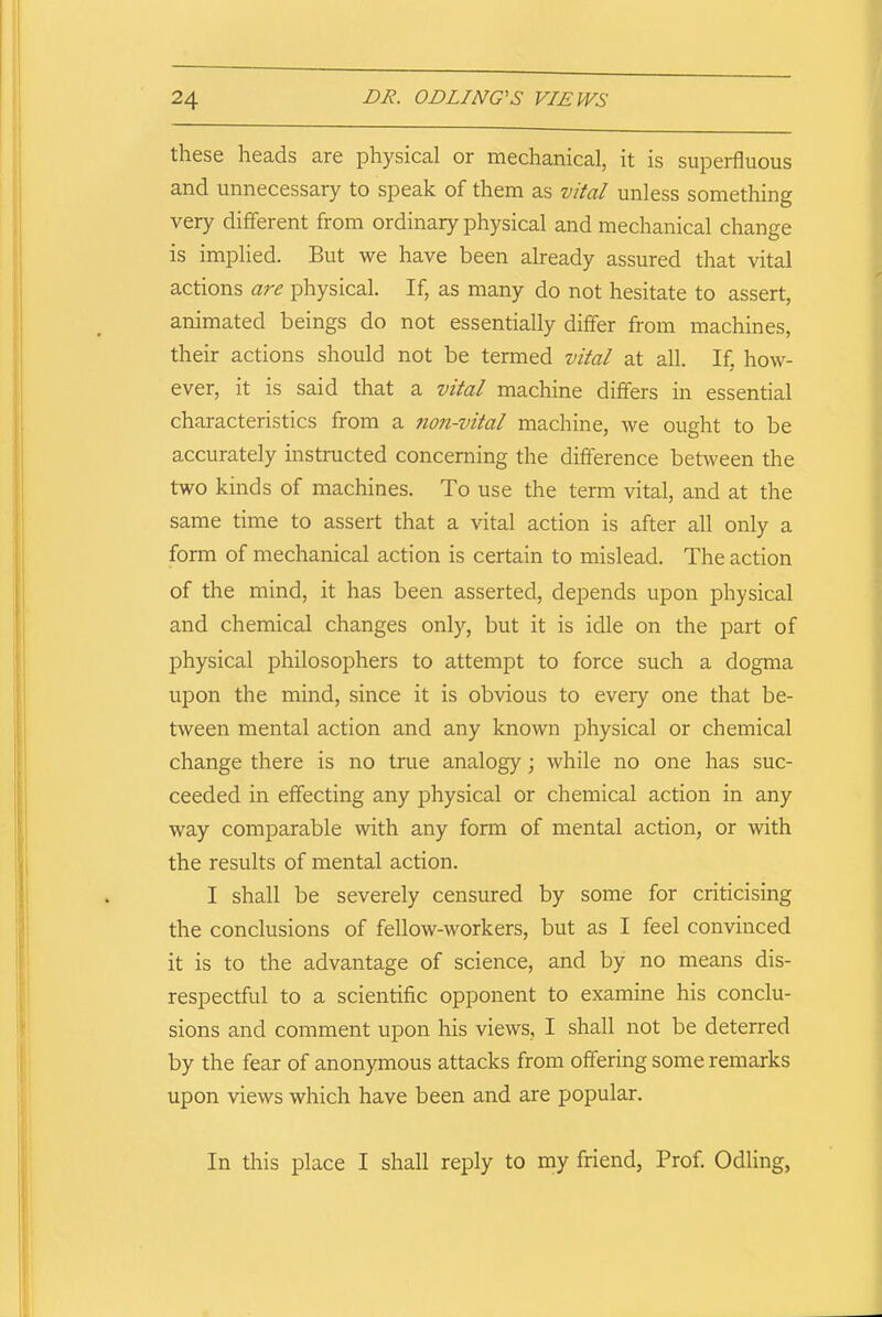 these heads are physical or mechanical, it is superfluous and unnecessary to speak of them as vital unless something very different from ordinary physical and mechanical change is implied. But we have been already assured that vital actions are physical. If, as many do not hesitate to assert, animated beings do not essentially differ from machines, their actions should not be termed vital at all. If, how- ever, it is said that a vital machine differs in essential characteristics from a non-vital machine, we ought to be accurately instructed concerning the difference between the two kinds of machines. To use the term vital, and at the same time to assert that a vital action is after all only a form of mechanical action is certain to mislead. The action of the mind, it has been asserted, depends upon physical and chemical changes only, but it is idle on the part of physical philosophers to attempt to force such a dogma upon the mind, since it is obvious to eveiy one that be- tween mental action and any known physical or chemical change there is no true analogy; while no one has suc- ceeded in effecting any physical or chemical action in any way comparable with any form of mental action, or with the results of mental action. I shall be severely censured by some for criticising the conclusions of fellow-workers, but as I feel convinced it is to the advantage of science, and by no means dis- respectful to a scientific opponent to examine his conclu- sions and comment upon his views, I shall not be deterred by the fear of anonymous attacks from offering some remarks upon views which have been and are popular. In this place I shall reply to my friend, Prof. Odling,