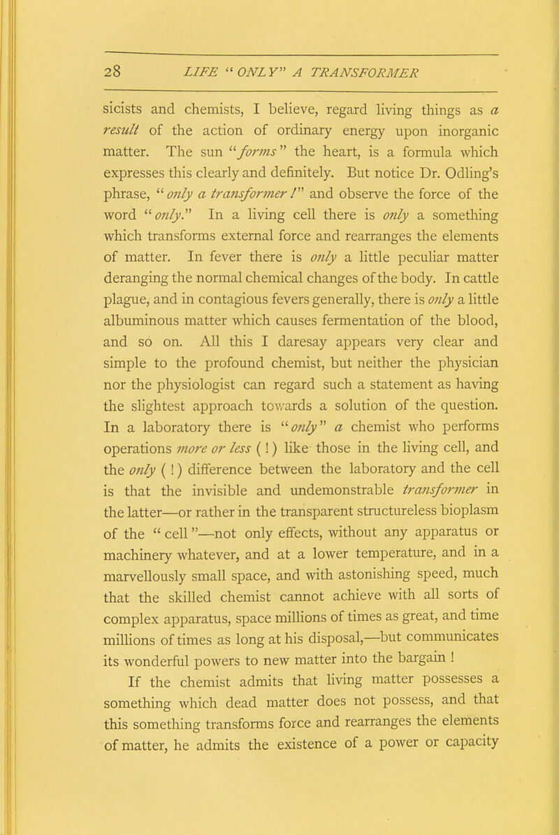 sicists and chemists, I believe, regard living things as a result of the action of ordinary energy upon inorganic matter. The sun “forms the heart, is a formula which expresses this clearly and definitely. But notice Dr. Odling’s phrase, “only a transformer/” and observe the force of the word “only. In a living cell there is only a something which transforms external force and rearranges the elements of matter. In fever there is only a little peculiar matter deranging the normal chemical changes of the body. In cattle plague, and in contagious fevers generally, there is only a little albuminous matter which causes fermentation of the blood, and so on. All this I daresay appears very clear and simple to the profound chemist, but neither the physician nor the physiologist can regard such a statement as having the slightest approach towards a solution of the question. In a laboratory there is “only a chemist who performs operations more or less (!) like those in the living cell, and the only (!) difference between the laboratory and the cell is that the invisible and undemonstrable transformer in the latter—or rather in the transparent structureless bioplasm of the “ cell ”—not only effects, without any apparatus or machinery whatever, and at a lower temperature, and in a marvellously small space, and with astonishing speed, much that the skilled chemist cannot achieve with all sorts of complex apparatus, space millions of times as great, and time millions of times as long at his disposal,—but communicates its wonderful powers to new matter into the bargain ! If the chemist admits that living matter possesses a something which dead matter does not possess, and that this something transforms force and rearranges the elements of matter, he admits the existence of a power or capacity