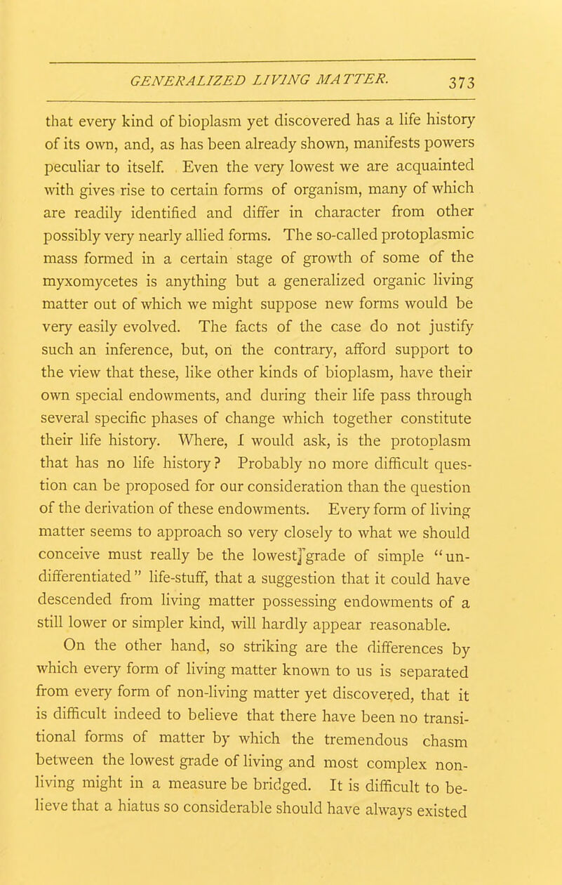 GENERALIZED LIVING MA TTER. that every kind of bioplasm yet discovered has a life history of its own, and, as has been already shown, manifests powers peculiar to itself. Even the very lowest we are acquainted with gives rise to certain forms of organism, many of which are readily identified and differ in character from other possibly very nearly allied forms. The so-called protoplasmic mass formed in a certain stage of growth of some of the myxomycetes is anything but a generalized organic living matter out of which we might suppose new forms would be very easily evolved. The facts of the case do not justify such an inference, but, on the contrary, afford support to the view that these, like other kinds of bioplasm, have their own special endowments, and during their life pass through several specific phases of change which together constitute their life history. Where, I would ask, is the protoplasm that has no life history? Probably no more difficult ques- tion can be proposed for our consideration than the question of the derivation of these endowments. Every form of living matter seems to approach so very closely to what we should conceive must really be the lowestjgrade of simple “un- differentiated ” life-stuff, that a suggestion that it could have descended from living matter possessing endowments of a still lower or simpler kind, will hardly appear reasonable. On the other hand, so striking are the differences by which every form of living matter known to us is separated from every form of non-living matter yet discovered, that it is difficult indeed to believe that there have been no transi- tional forms of matter by which the tremendous chasm between the lowest grade of living and most complex non- living might in a measure be bridged. It is difficult to be- lieve that a hiatus so considerable should have always existed