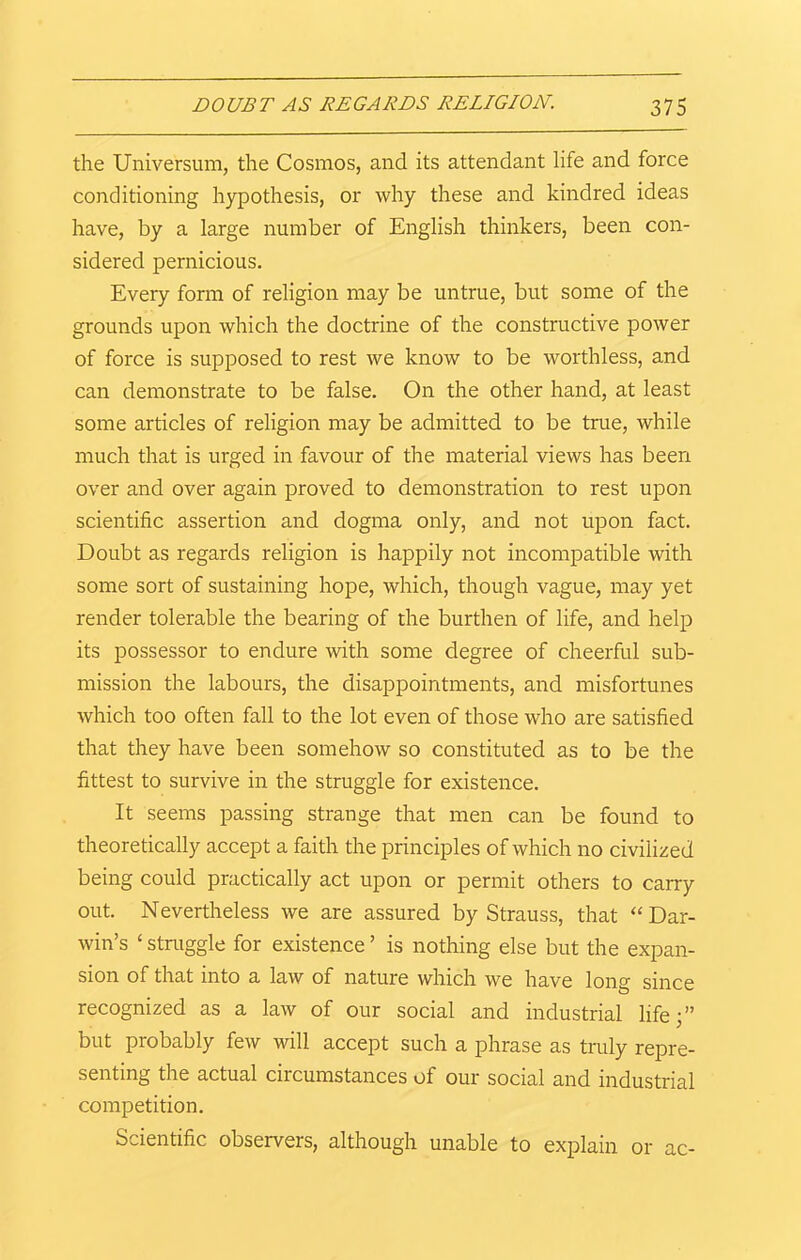 the Universum, the Cosmos, and its attendant life and force conditioning hypothesis, or why these and kindred ideas have, by a large number of English thinkers, been con- sidered pernicious. Every form of religion may be untrue, but some of the grounds upon which the doctrine of the constructive power of force is supposed to rest we know to be worthless, and can demonstrate to be false. On the other hand, at least some articles of religion may be admitted to be true, while much that is urged in favour of the material views has been over and over again proved to demonstration to rest upon scientific assertion and dogma only, and not upon fact. Doubt as regards religion is happily not incompatible with some sort of sustaining hope, which, though vague, may yet render tolerable the bearing of the burthen of life, and help its possessor to endure with some degree of cheerful sub- mission the labours, the disappointments, and misfortunes which too often fall to the lot even of those who are satisfied that they have been somehow so constituted as to be the fittest to survive in the struggle for existence. It seems passing strange that men can be found to theoretically accept a faith the principles of which no civilized being could practically act upon or permit others to carry out. Nevertheless we are assured by Strauss, that “Dar- win’s ‘ struggle for existence ’ is nothing else but the expan- sion of that into a law of nature which we have long since recognized as a law of our social and industrial life;” but probably few will accept such a phrase as truly repre- senting the actual circumstances of our social and industrial competition. Scientific observers, although unable to explain or ac-