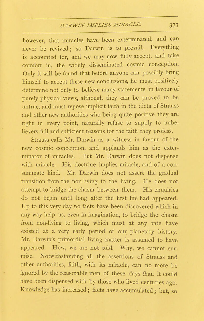 however, that miracles have been exterminated, and can never be revived \ so Darwin is to prevail. Everything is accounted for, and we may now fully accept, and take comfort in, the widely disseminated cosmic conception. Only it will be found that before anyone can possibly bring himself to accept these new conclusions, he must positively determine not only to believe many statements in favour of purely physical views, although they can be proved to be untrue, and must repose implicit faith in the dicta of Strauss and other new authorities who being quite positive they are right in every point, naturally refuse to supply to unbe- lievers full and sufficient reasons for the faith they profess. Strauss calls Mr. Darwin as a witness in favour of the new cosmic conception, and applauds him as the exter- minator of miracles. But Mr. Darwin does not dispense with miracle. His doctrine implies miracle, and of a con- summate kind. Mr. Darwin does not assert the gradual transition from the non-living to the living. He does not attempt to bridge the chasm between them. His enquiries do not begin until long after the first life had appeared. Up to this very day no facts have been discovered which in any way help us, even in imagination, to bridge the chasm from non-living to living, which must at any rate have existed at a very early period of our planetary history. Mr. Darwin’s primordial living matter is assumed to have appeared. How, we are not told. Why, we cannot sur- mise. Notwithstanding all the assertions of Strauss and other authorities, faith, with its miracle, can no more be ignored by the reasonable men of these days than it could have been dispensed with by those who lived centuries ago. Knowledge has increased; facts have accumulated; but, so