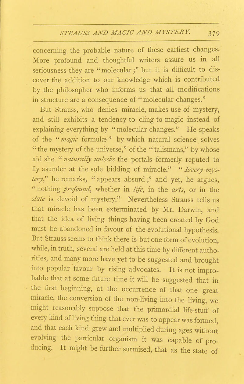 concerning the probable nature of these earliest changes. More profound and thoughtful writers assure us in all seriousness they are “molecular;” but it is difficult to dis- cover the addition to our knowledge which is contributed by the philosopher who informs us that all modifications in structure are a consequence of “molecular changes.” But Strauss, who denies miracle, makes use of mystery, and still exhibits a tendency to cling to magic instead of explaining everything by “ molecular changes.” He speaks of the “ magic formulae ” by which natural science solves “ the mystery of the universe,” of the “ talismans,” by whose aid she “ naturally unlocks the portals formerly reputed to fly asunder at the sole bidding of miracle.” “ Every mys- tery he remarks, “ appears absurd;” and yet, he argues, “ nothing profound, whether in life, in the arts, or in the state is devoid of mystery.” Nevertheless Strauss tells us that miracle has been exterminated by Mr. Darwin, and that the idea of living things having been created by God must be abandoned in favour of the evolutional hypothesis. But Strauss seems to think there is but one form of evolution, while, in truth, several are held at this time by different autho- rities, and many more have yet to be suggested and brought into popular favour by rising advocates. It is not impro- bable that at some future time it will be suggested that in the first beginning, at the occurrence of that one great miracle, the conversion of the non-living into the living, we might reasonably suppose that the primordial life-stuff of every kind of living thing that ever was to appear was formed, and that each kind grew and multiplied during ages without evolving the particular organism it was capable of pro- ducing. It might be further surmised, that as the state of