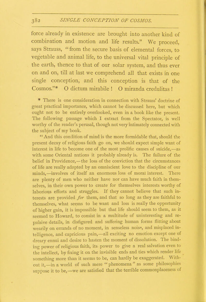 force already in existence are brought into another kind of combination and motion and life results.” We proceed, says Strauss, “ from the secure basis of elemental forces, to vegetable and animal life, to the universal vital principle of the earth, thence to that of our solar system, and thus ever on and on, till at last we comprehend all that exists in one single conception, and this conception is that of the Cosmos.”* O dictum mirabile ! O miranda credulitas ! * There is one consideration in connection with Strauss’ doctrine of great practical importance, which cannot be discussed here, but which ought not to be entirely overlooked, even in a book like the present. The following passage which I extract from the Spectator, is well worthy of the reader’s perusal, though not very intimately connected with the subject of my book. “ And this condition of mind is the more formidable that, should the present decay of religious faith go on, we should expect simple want of interest in life to become one of the most prolific causes of suicide,—as with some Oriental nations it probably already is. The failure of the belief in Providence,—the loss of the conviction that the circumstances of life are really adapted by an omniscient love to the discipline of our minds,—involves of itself an enormous loss of moral interest. There are plenty of men who neither have nor can have much faith in them- selves, in their own power to create for themselves interests worthy of laborious efforts and struggles. If they cannot believe that such in- terests are provided for them, and that so long as they are faithful to themselves, what seems to be want and loss is really the opportunity of higher gain, it is impossible but that life should seem to them, as it seemed to Howard, to consist in a multitude of uninteresting and re- pulsive details, in disfigured and suffering human forms flitting about wearily on errands of no moment, in senseless noise, and misplaced in- telligence, and capricious pain,—all exciting no emotion except one of dreary ennui and desire to hasten the moment of dissolution. The bind- ing power of religious faith, its power to give a real salvation even to the intellect, by fixing it on the invisible ends and ties which render life something more than it seems to be, can hardly be exaggerated. W ith- out it,—in a world of such mere “ phenomena ” as some philosophies suppose it to be,—we are satisfied that the terrible commonplaceness of