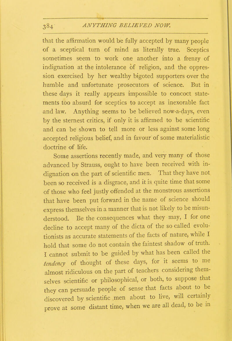 3§4 ANYTHING BELIEVED NOW. that the affirmation would be fully accepted by many people of a sceptical turn of mind as literally true. Sceptics sometimes seem to work one another into a frenzy of indignation at the intolerance of religion, and the oppres- sion exercised by her wealthy bigoted supporters over the humble and unfortunate prosecutors of science. But in these days it really appears impossible to concoct state- ments too absurd for sceptics to accept as inexorable fact and law. Anything seems to be believed now-a-days, even by the sternest critics, if only it is affirmed to be scientific and can be shown to tell more or less against some long accepted religious belief, and in favour of some materialistic doctrine of life. Some assertions recently made, and very many of those advanced by Strauss, ought to have been received with in- dignation on the part of scientific men. That they have not been so received is a disgrace, and it is quite time that some of those who feel justly offended at the monstrous assertions that have been put forward in the name of science should express themselves in a manner that is not likely to be misun- derstood. Be the consequences what they may, I for one decline to accept many of the dicta of the so called evolu- tionists as accurate statements of the facts of nature, while I hold that some do not contain the faintest shadow of truth. I cannot submit to be guided by what has been called the tendency of thought of these days, for it seems to me almost ridiculous on the part of teachers considering them- selves scientific or philosophical, or both, to suppose that they can persuade people of sense that facts about to be discovered by scientific men about to live, will certainly prove at some distant time, when we are all dead, to be in