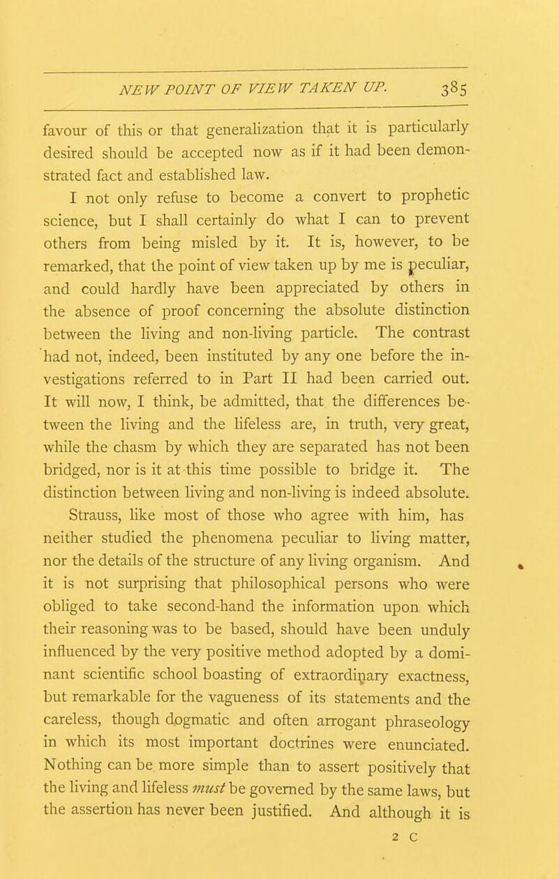 favour of this or that generalization that it is particularly desired should be accepted now as if it had been demon- strated fact and established law. I not only refuse to become a convert to prophetic science, but I shall certainly do what I can to prevent others from being misled by it. It is, however, to be remarked, that the point of view taken up by me is peculiar, and could hardly have been appreciated by others in the absence of proof concerning the absolute distinction between the living and non-living particle. The contrast had not, indeed, been instituted by any one before the in- vestigations referred to in Part II had been carried out. It will now, I think, be admitted, that the differences be- tween the living and the lifeless are, in truth, very great, while the chasm by which they are separated has not been bridged, nor is it at this time possible to bridge it. The distinction between living and non-living is indeed absolute. Strauss, like most of those who agree with him, has neither studied the phenomena peculiar to living matter, nor the details of the structure of any living organism. And it is not surprising that philosophical persons who were obliged to take second-hand the information upon which their reasoning was to be based, should have been unduly influenced by the very positive method adopted by a domi- nant scientific school boasting of extraordinary exactness, but remarkable for the vagueness of its statements and the careless, though dogmatic and often arrogant phraseology in which its most important doctrines were enunciated. Nothing can be more simple than to assert positively that the living and lifeless must be governed by the same laws, but the assertion has never been justified. And although it is 2 c