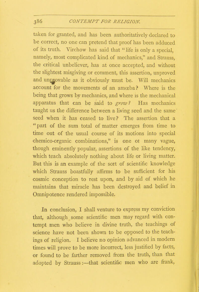 taken for granted, and has been authoritatively declared to be correct, no one can pretend that proof has been adduced of its truth. Virchow has said that “ life is only a special, namely, most complicated kind of mechanics,” and Strauss, the critical unbeliever, has at once accepted, and without the slightest misgiving or comment, this assertion, unproved and unlovable as it obviously must be. Will mechanics account for the movements of an amoeba? Where is the being that grows by mechanics, and where is the mechanical apparatus that can be said to growl Has mechanics taught us the difference between a living seed and the same' seed when it has ceased to live? The assertion that a “part of the sum total of matter emerges from time to time out of the usual course of its motions into special chemico-organic combinations,” is one ot many vague, though eminently popular, assertions of the like tendency, which teach absolutely nothing about life or living matter. But this is an example of the sort of scientific knowledge which Strauss boastfully affirms to be sufficient for his cosmic conception to rest upon, and by aid of which he maintains that miracle has been destroyed and belief in Omnipotence rendered impossible. In conclusion, I shall venture to express my conviction that, although some scientific men may regard with con- tempt men who believe in divine truth, the teachings of science have not been shown to be opposed to the teach- ings of religion. I believe no opinion advanced in modern times will prove to be more incorrect, less justified by facts, or found to be farther removed from the truth, than that adopted by Strauss:—that scientific men who are frank,