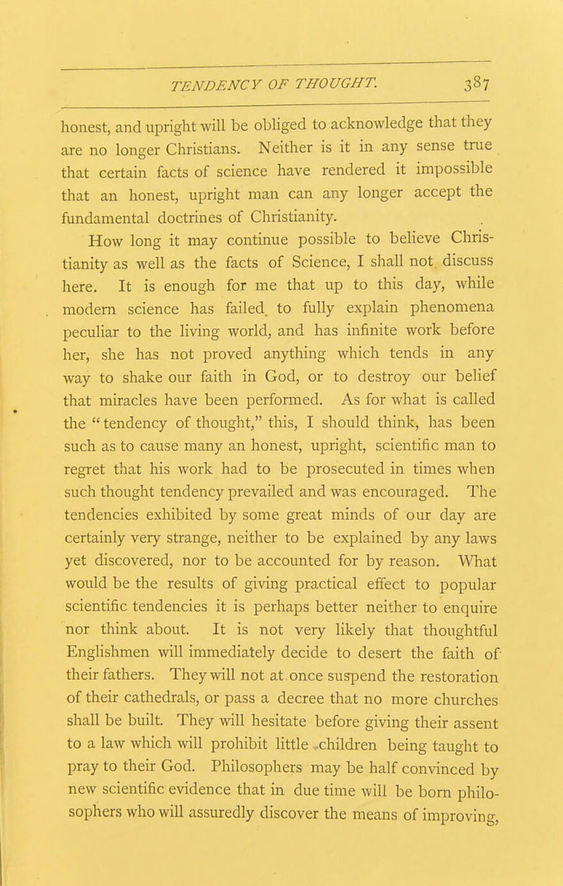 honest, and upright will be obliged to acknowledge that they are no longer Christians. Neither is it in any sense true that certain facts of science have rendered it impossible that an honest, upright man can any longer accept the fundamental doctrines of Christianity. How long it may continue possible to believe Chris- tianity as well as the facts of Science, I shall not discuss here. It is enough for me that up to this day, while modern science has failed, to fully explain phenomena peculiar to the living world, and has infinite work before her, she has not proved anything which tends in any way to shake our faith in God, or to destroy our belief that miracles have been performed. As for what is called the “ tendency of thought,” this, I should think, has been such as to cause many an honest, upright, scientific man to regret that his work had to be prosecuted in times when such thought tendency prevailed and was encouraged. The tendencies exhibited by some great minds of our day are certainly very strange, neither to be explained by any laws yet discovered, nor to be accounted for by reason. What would be the results of giving practical effect to popular scientific tendencies it is perhaps better neither to enquire nor think about. It is not very likely that thoughtful Englishmen will immediately decide to desert the faith of their fathers. They will not at once suspend the restoration of their cathedrals, or pass a decree that no more churches shall be built. They will hesitate before giving their assent to a law which will prohibit little -children being taught to pray to their God. Philosophers may be half convinced by new scientific evidence that in due time will be born philo- sophers who will assuredly discover the means of improving,