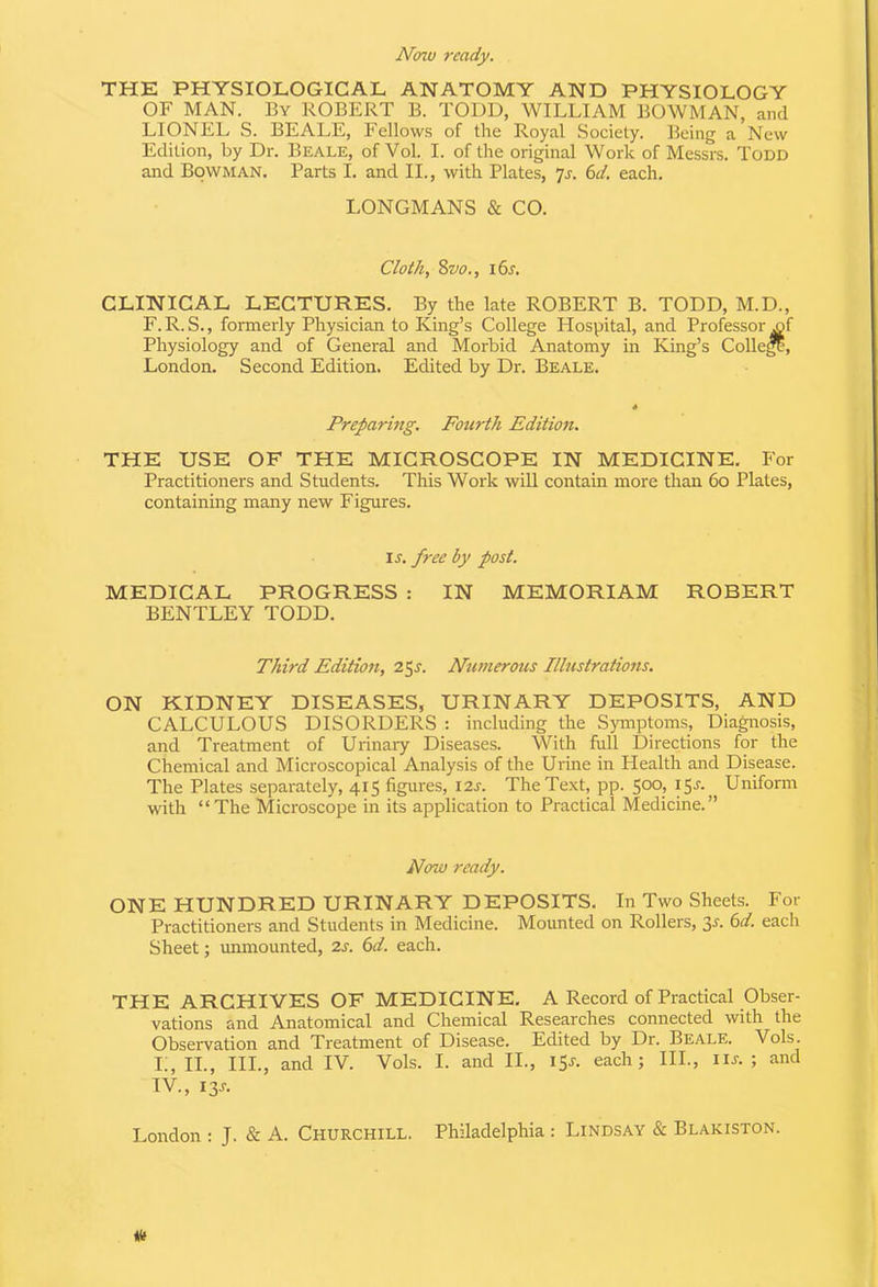 Now ready. THE PHYSIOLOGICAL ANATOMY AND PHYSIOLOGY OF MAN. By ROBERT B. TODD, WILLIAM BOWMAN, and LIONEL S. BEALE, Fellows of the Royal Society. Being a New Edition, by Dr. Beale, of Vol. I. of the original Work of Messrs. Todd and Bowman. Parts I. and II., with Plates, ’js. 6d. each. LONGMANS & CO. Cloth, 8vo., 16s. CLINICAL LECTURES. By the late ROBERT B. TODD, M.D., F. R. S., formerly Physician to King’s College Hospital, and Professor x>f Physiology and of General and Morbid Anatomy in King’s College, London. Second Edition. Edited by Dr. Beale. Preparing. Fourth Edition. THE USE OF THE MICROSCOPE IN MEDICINE. For Practitioners and Students. This Work will contain more than 6o Plates, containing many new Figures. is. free by post. MEDICAL PROGRESS : IN MEMORIAM ROBERT BENTLEY TODD. Third Edition, 25s. Numerous Illustrations. ON KIDNEY DISEASES, URINARY DEPOSITS, AND CALCULOUS DISORDERS : including the Symptoms, Diagnosis, and Treatment of Urinary Diseases. With full Directions for the Chemical and Microscopical Analysis of the Urine in Health and Disease. The Plates separately, 415 figures, 12s. The Text, pp. 500, 15$. Uniform with “The Microscope in its application to Practical Medicine.” Now ready. ONE HUNDRED URINARY DEPOSITS. In Two Sheets. For Practitioners and Students in Medicine. Mounted on Rollers, 3r. 6d. each Sheet; unmounted, 2s. 6d. each. THE ARCHIVES OF MEDICINE. A Record of Practical Obser- vations and Anatomical and Chemical Researches connected with the Observation and Treatment of Disease. Edited by Dr. Beale. Vols. L, II., III., and IV. Vols. I. and II., 15*. each; III., iil; and IV., I3r.