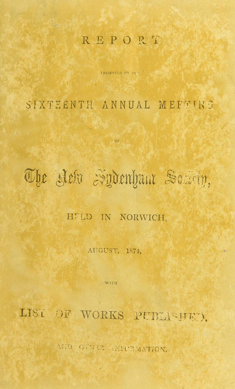 I RESENTED TO f H SIXTEENTH ANNUAL M EF?TN3 OF HFLD IN NORWICH, AUGUST, 187-1, WITH LIST OF WORKS PTBLl'^FTD, ->TO O'ruiT -•.RI'i'TMATJON'.