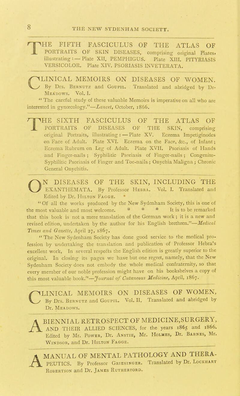 The fifth fasciculus of the atlas of PORTRAITS Ol* SKIN DISEASES, comprising oiiginal Platesi illustrating:—Plate XII. PEMPHIGUS. Plate XIII. PITYRIASIS VERSICOLOR. Plate XIV. PSORIASIS INVETERATA. Clinical memoirs on diseases of women. By Drs. Bernutz and Goupil. Translated and abridged by Dr- Meadows. Vol. I. “ The careful study of these valuable Memoirs is imperative on all who are interested in gynoecology.”—Lancet, October, 1866. HE SIXTH FASCICULUS OF THE ATLAS OF PORTRAITS OF DISEASES OF THE SKIN, comprising original Portraits, illustrating:—Plate XV. Eczema Impetiginodes on Face of Adult. Plate XVI. Eczema on the Face, &c., of Infant; Eczema Rubrum on Leg of Adult. Plate XVII. Psoriasis of Elands and Finger-nails; Syphilitic Psoriasis of Finger-nails; Congenito- Syphilitic Psoriasis of Finger and Toe-nails ; Onychia Maligna; Chronic General Onychitis. ON DISEASES OF THE SKIN, INCLUDING THE EXANTHEMATA. By Professor Hedra. Vol. I. Translated and Edited by Dr. Hilton Fagge. * “ Of all the works produced by the New Sydenham Society, this is one of the most valuable and most welcome. * * * It is to be remarked that this book is not a mere translation of the German work ; it is a new and revised edition, undertaken by the author for his English brethren.”—Medical Times and Gazette, April 27, 1867. “ The New Sydenham Society has done good service to the medical pro- fession by undertaking the translation and publication of Professor Hebra’s excellent work, In several respects the English edition is greatly superior to the original. In closing its pages we have but one regret, namely, that the New Sydenham Society does not embody the whole medical confraternity, so that every member of our noble profession might have on his bookshelves a copy of this most valuable book.”—’Journal of Cutaneous Medicine, April, 1867- CLINICAL MEMOIRS ON DISEASES OF WOMEN, By Drs. Bernutz and Goupil. Vol. II. Translated and abridged by A BIENNIAL RETROSPECT OF MEDICINE,SURGERY, AND THEIR ALLIED SCIENCES, for the years 1865 and 186G. Edited by Mr. Power, Dr. Anstie, Mr. Holmes, Dr. Barnes, Mr. Windsor, and Dr. Hilton Fagge. A MANUAL OF MENTAL PATHOLOGY AND THERA- PEUTICS. By Professor Griesinger. Translated by Dr. Lockhart Robertson and Dr. James Rutherford. Dr. Meadows,