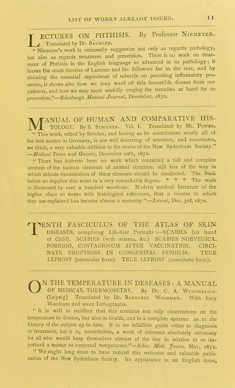 LECTURES ON PHTHISIS. By Professor Niemeyer. Translated by Dr. Baumi.er. “ Niemeyer’s work is eminently suggestive not only as regards pathology, but also as regards treatment and prevention. There is no work on treat- ment of Phthisis in the English language so advanced in its pathology; it leaves the crude theories of Laennec and his followers far in the rear, and by showing the essential dependence of tubercle on preceding inflamatory pro- cesses, it shows also how we may ward off this intractible disease from our patients, and how we may most usefully employ the remedies at hand for its prevention.”—Edinburgh Medical Journal, December, 1870. Manual of human and comparative his- tology. By S. Stricicer. Vol. I. Translated by Mr. Power. “ This work, edited by Strieker, and having as its contributors nearly all of the best names in Germany, is one well deserving of attention, and constitutes, we think, a very valuable addition to the stores of the New Sydenham Society.” —Medical. Times and Gazette, December 10th, 1870. “ There has hitherto been no work which contained a full and complete account of the various elements of animal structure, still less of the way in which minute examination of these elements should be conducted. The Book before us supplies this want in a very remarkable degree. * * * The work is illustrated by over a hundred woodcuts. Modern medical literature of the higher class so teems with histological references, that a treatise in which they are explained has become almost a necessity.”—Lancet, Dec. 3rd, 1870. Tenth fasciculus of the atlas of skin DISEASES, comprising Life-Size Portraits :—SCABIES (on hand of Child). SCABIES (with cedema, &c.) SCABIES NORVEGICA. PORRIGO, CONTAGIOSUM AFTER VACCINATION. CIRCI- NATE ERUPTIONS IN CONGENITAL SYPHILIS. TRUE LEPROSY (tubercular form). TRUE LEPROSY (anaesthetic form). ON THE TEMPERATURE IN DE8EASES : A MANUAL OF MEDICAL THERMOMETRY. By Dr. C. A. Wunderlich. (Leipzig) Translated by Dr. Bathurst Woodman. With forty Woodcuts and seven Lithographs. “ It is well to recollect that this contains not only observations on the temperature in disease, but also in health, and is a complete epitome as to the history of the subject up to date. It is no infallible guide either to diagnosis or treatment, but it is, nevertheless, a work of reference absolutely necessary for all who would keep themselves abreast of the day in relation to so im- portant a matter as corporeal temperature.”—Edin. Med. Journ. May, 1872. “ We ought long since to have noticed this welcome and valuable publi- cation of the New Sydenham Society. Its appearance in an English dress.