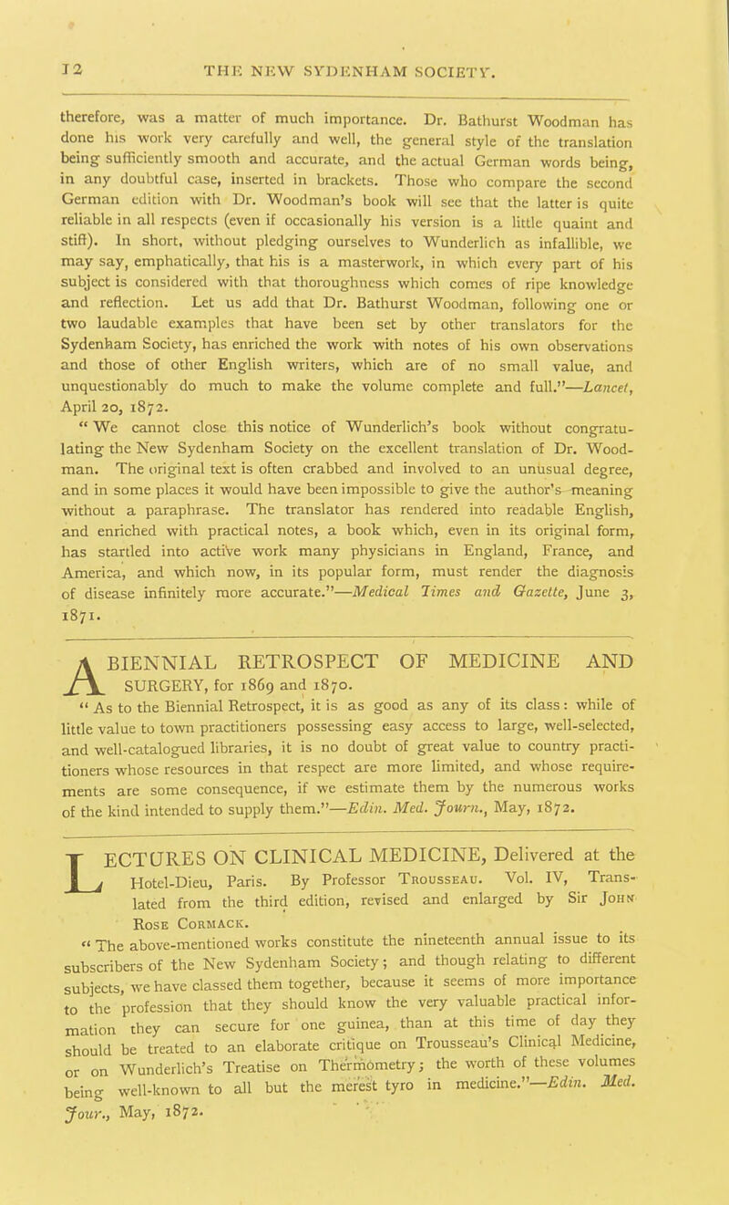 therefore, was a matter of much importance. Dr. Bathurst Woodman has done his work very carefully and well, the general style of the translation being sufficiently smooth and accurate, and the actual German words being, in any doubtful case, inserted in brackets. Those who compare the second German edition with Dr. Woodman’s book will see that the latter is quite reliable in all respects (even if occasionally his version is a little quaint and stiff). In short, without pledging ourselves to Wunderlich as infallible, we may say, emphatically, that his is a masterwork, in which every part of his subject is considered with that thoroughness which comes of ripe knowledge and reflection. Let us add that Dr. Bathurst Woodman, following one or two laudable examples that have been set by other translators for the Sydenham Society, has enriched the work with notes of his own observations and those of other English writers, which are of no small value, and unquestionably do much to make the volume complete and full.”—Lancet, April 20, 1872. “We cannot close this notice of Wunderlich’s book without congratu- lating the New Sydenham Society on the excellent translation of Dr. Wood- man. The original text is often crabbed and involved to an unusual degree, and in some places it would have been impossible to give the author’^-meaning without a paraphrase. The translator has rendered into readable English, and enriched with practical notes, a book which, even in its original form, has startled into active work many physicians in England, France, and America, and which now, in its popular form, must render the diagnosis of disease infinitely more accurate.”—Medical limes and Gazette, June 3, 1871. A BIENNIAL RETROSPECT OF MEDICINE AND SURGERY, for 1869 and 1870. “ As to the Biennial Retrospect, it is as good as any of its class: while of little value to town practitioners possessing easy access to large, well-selected, and well-catalogued libraries, it is no doubt of great value to country practi- tioners whose resources in that respect are more limited, and whose require- ments are some consequence, if we estimate them by the numerous works of the kind intended to supply them.”—Edin. Med. Journ., May, 1872. LECTURES ON CLINICAL MEDICINE, Delivered at the Hotel-Dieu, Paris. By Professor Trousseau. Vol. IV, Trans- lated from the third edition, revised and enlarged by Sir John Rose Cormack. « Yhe above-mentioned works constitute the nineteenth annual issue to its subscribers of the New Sydenham Society; and though relating to different subjects, we have classed them together, because it seems of more importance to the profession that they should know the very valuable practical infor- mation they can secure for one guinea, than at this time of day they should be treated to an elaborate critique on Trousseau’s Clinical Medicine, or on Wunderlich’s Treatise on ThermOmetry; the worth of these volumes being well-known to all but the merest tyro in medicine.”—Edin. Med. Jour., May, 1872.