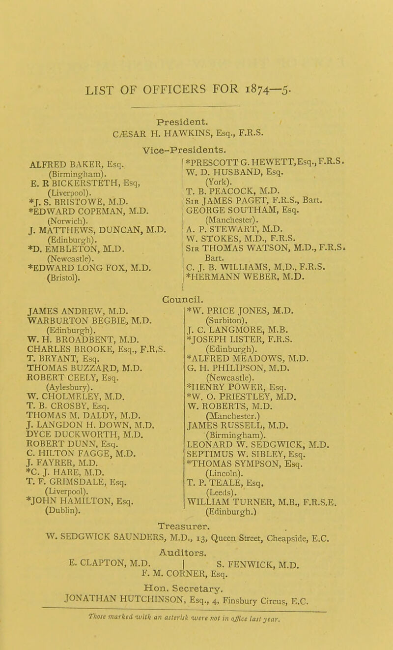 LIST OF OFFICERS FOR 1874—5. President. CJESAR H. HAWKINS, Esq., F.R.S. Vice-Presidents. ALFRED BAKER, Esq. (Birmingham). E. R BICKERSTETH, Esq, (Liverpool). *J. S. BR1STOWE, M.D. ♦EDWARD COPEMAN, M.D. (Norwich). J. MATTHEWS, DUNCAN, M.D. (Edinburgh). *D. EMBLETON, M.D. (Newcastle). ♦EDWARD LONG FOX, M.D. (Bristol). ♦PRESCOTT G. HEWETT,Esq., F.R.S. W. D. HUSBAND, Esq. (York). T. B. PEACOCK, M.D. Sir ]AMES PAGET, F.R.S., Bart. GEORGE SOUTHAM, Esq. (Manchester). A. P. STEWART, M.D. W. STOKES, M.D., F.R.S. Sir THOMAS WATSON, M.D., F.R.S* Bart. C. J. B. WILLIAMS, M.D., F.R.S. ♦HERMANN WEBER, M.D. Council. JAMES ANDREW, M.D. WAR BURTON BEGBIE, M.D. (Edinburgh). W. H. BROADBENT, M.D. CHARLES BROOKE, Esq., F.R.S. T. BRYANT, Esq. THOMAS BUZZARD, M.D. ROBERT CEELY, Esq. (Aylesbury). W. CHOLMELEY, M.D. T. B. CROSBY, Esq. THOMAS M. DALDY, M.D. J. LANGDON H. DOWN, M.D. DYCE DUCKWORTH, M.D. ROBERT DUNN, Esq. C. HILTON FAGGE, M.D. J. FAYRER, M.D. ♦C. J. HARE, M.D. T. F. GRIMSDALE, Esq. (Liverpool). ♦JOHN HAMILTON, Esq. (Dublin). W. SEDGWICK SAUNDERS, *W. PRICE JONES, M.D. (Surbiton). T. C. LANGMORE, M.B. ♦JOSEPH LISTER, F.R.S. (Edinburgh). ♦ALFRED MEADOWS, M.D. G. H. PHILIPSON, M.D. (Newcastle). ♦HENRY POWER, Esq. *W. O. PRIESTLEY, M.D. W. ROBERTS, M.D. (Manchester.) JAMES RUSSELL, M.D. (Birmingham). LEONARD W. SEDGWICK, M.D. SEPTIMUS W. SIBLEY, Esq. ♦THOMAS SYMPSON, Esq. (Lincoln). T. P. TEALE, Esq. (Leeds). WILLIAM TURNER, M.B., F.R.S.E. (Edinburgh.) Treasurer. M.D., 13, Queen Street, Cheapside, E.C. Auditors. E. CLAPTON, M.D. | S. FENWICK, M.D. F. M. CORNER, Esq. Hon. Secretary. JONATHAN HUTCHINSON, Esq., 4, Finsbury Circus, E.C. Those marked with an asterisk were not in ojjiee last year.