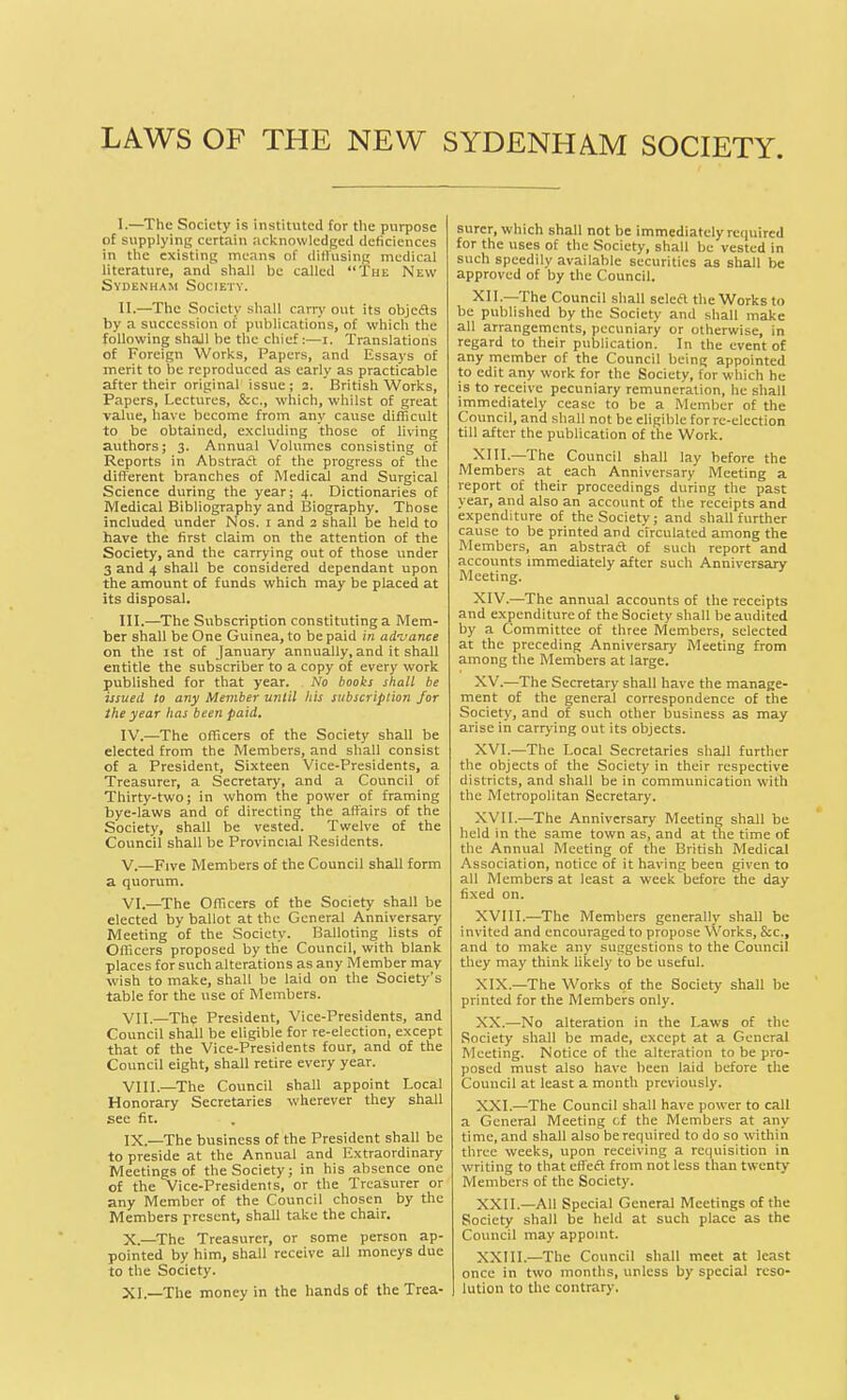 LAWS OF THE NEW SYDENHAM SOCIETY I. —The Society is instituted for the purpose of supplying certain acknowledged deficicnces in the existing means of diffusing medical literature, and' shall be called “The New Sydenham Society. II. —The Society shall carry out its objefts by a succession of publications, of which the following shall he the chief:—i. Translations of Foreign Works, Papers, and Essays of merit to be reproduced as early as practicable after their original issue; 3. British Works, Papers, Lectures, &c., which, whilst of great value, have become from any cause difficult to be obtained, excluding those of living authors; 3. Annual Volumes consisting of Reports in Abstrad of the progress of the different branches of Medical and Surgical Science during the year; 4. Dictionaries of Medical Bibliography and Biography. Those included under Nos. 1 and 3 shall be held to have the first claim on the attention of the Society, and the carrying out of those under 3 and 4 shall be considered dependant upon the amount of funds which may be placed at its disposal. III. —The Subscription constituting a Mem- ber shall be One Guinea, to be paid in advance on the 1st of January annually, and it shall entitle the subscriber to a copy of every work published for that year. No books shall be issued to any Member until his subscription for the year has been paid. IV. -—The officers of the Society shall be elected from the Members, and shall consist of a President, Sixteen Vice-Presidents, a Treasurer, a Secretary, and a Council of Thirty-two; in whom the power of framing bye-laws and of directing the affairs of the Society, shall be vested. Twelve of the Council shall be Provincial Residents. V. —Five Members of the Council shall form a quorum. VI. —The Officers of the Society shall be elected by ballot at the General Anniversary Meeting of the Society. Balloting lists of Officers proposed by the Council, with blank places for such alterations as any Member may wish to make, shall be laid on the Society’s table for the use of Members. VII. —Thy President, Vice-Presidents, and Council shall be eligible for re-election, except that of the Vice-Presidents four, and of the Council eight, shall retire every year. VIII—The Council shall appoint Local Honorary Secretaries wherever they shall see fit. IX. —The business of the President shall be to preside at the Annual and Extraordinary Meetings of the Society; in his absence one of the Vice-Presidents, or the Treasurer or any Member of the Council chosen by the Members present, shall take the chair. X. —The Treasurer, or some person ap- pointed by him, shall receive all moneys due to the Society. XI—The money in the hands of the Trea- surer, which shall not he immediately required for the uses of the Society, shall be vested in such speedily available securities as shall be approved of by the Council. XII.—The Council shall seleft the Works to be published by the Society and shall make all arrangements, pecuniary or otherwise, in regard to their publication. In the event of any member of the Council being appointed to edit any work for the Society, for which he is to receive pecuniary remuneration, he shall immediately cease to be a Member of the Council, and shall not be eligible for re-election till after the publication of the Work. Kill.—The Council shall lay before the Members at each Anniversary Meeting a report of their proceedings during the past year, and also an account of the receipts and expenditure of the Society; and shall further cause to be printed and circulated among the Members, an abstract of such report and accounts immediately after such Anniversary Meeting. XIV. —The annual accounts of the receipts and expenditure of the Society shall he audited by a Committee of three Members, selected at the preceding Anniversary Meeting from among the Members at large. XV. —The Secretary shall have the manage- ment of the general correspondence of the Society, and of such other business as may arise in carrying out its objects. XVI. —The Local Secretaries shall further the objects of the Society in their respective districts, and shall be in communication with the Metropolitan Secretary. XVII. —The Anniversary Meeting shall be held in the same town as, and at the time of the Annual Meeting of the British Medical Association, notice of it having been given to all Members at least a week before the day fixed on. XVIII.—The Members generally shall be invited and encouraged to propose Works, &c., and to make any suggestions to the Council they may think likely to be useful. XIX. —The Works of the Society shall be printed for the Members only. XX. —No alteration in the Laws of the Society shall be made, except at a General Meeting. Notice of the alteration to be pro- posed must also have been laid before the Council at least a month previously. XXL—The Council shall have power to call a General Meeting cf the Members at any time, and shall also be required to do so within three weeks, upon receiving a requisition in writing to that effect from not less than twenty Members of the Society. XXII.—All Special General Meetings of the Society shall be held at such place as the Council may appoint. XXIII.—The Council shall meet at least once in two months, unless by special reso- lution to the contrary.