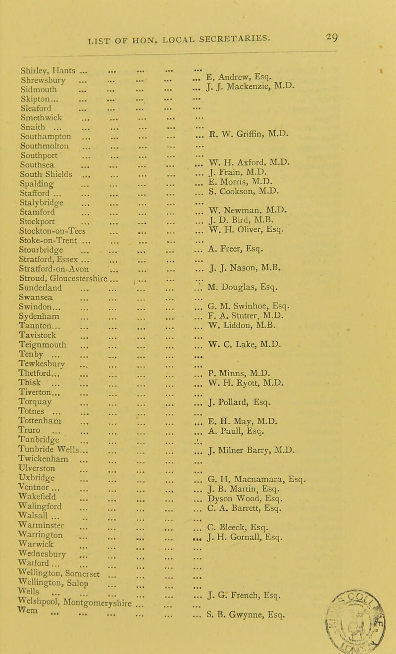 Shirley, Hants ... Shrewsbury Sidmouth Skipton... Sleaford Smethwick Snaith ... Southampton South molton Southport Southsea South Shields ... Spalding Stafford ... Stalybridge Stamford Stockport Stockton-on-Tees Stoke-on-Trent ... Stourbridge Stratford, Essex ... Stratford-on-Avon Stroud, Gloucestershire Sunderland Swansea Swindon... Sydenham Taunton... Tavistock Teignmouth Tenby ... Tewkesbury Thetford... Thisk Tiverton... Torquay Totnes ... Tottenham Truro Tunbridge Tunbride Wells... Twickenham Ulverston Uxbridge Ventnor ... Wakefield Walingford Walsall ... Warminster Warrington Warwick Wednesbury Watford ... Wellington, Somerset Wellington, Salop Wells ... Welshpool, Montgomeryshire Wem ... E. Andrew, Esq. ... J- J. Mackenzie, M.D. R. W. Griffin, M.D. W. H. Axford, M.D. ... J. Frain, M.D. ... E. Morris, M.D. ... S. Cookson, M.D. ... W. Newman, M.D. ... J. D. Bird, M.B. ... W. H. Oliver, Esq. ... A. Freer, Esq. ... J. J. Nason, M.B. M. Douglas, Esq. ... G. M. Swinhoe, Esq. ... F. A. Stutter, M.D. ... W. Liddon, M.B. W. C. Lake, M.D. ... P. Minns, M.D. ... W. I-I. Ryott, M.D. ... J. Pollard, Esq. E. H. May, M.D. ... A. Pauli, Esq. ... J. Milner Barry, M.D. ... G. H. Macnamara, Esq. ... J. B. Martin, Esq. ... Dyson Wood, Esq. ... C. A. Barrett, Esq. ... C. Bleeck, Esq. ... J. H. Gornall, Esq. ... J. G. French, Esq. ... S. B. Gwynne, Esq.