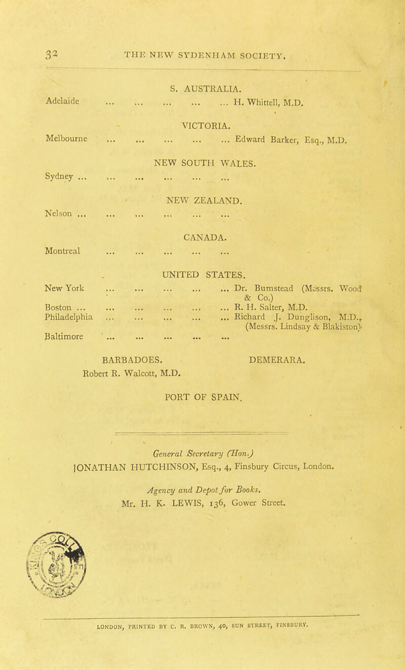 S. AUSTRALIA. Adelaide ... ... ... ... H. Whittell, M.D. VICTORIA. Melbourne ... ... ... ... Edward Barker, Esq., M.D. NEW SOUTH WALES. Sydney ... NEW ZEALAND. Nelson ... CANADA. Montreal UNITED STATES. New York Boston ... Philadelphia Baltimore ... ... ... ... Dr. Bumstead (Messrs. W'ood' & Co.) R. H. Salter, M.D. ... Richard J. Dunglison, M.D.,. (Messrs. Lindsay & Blakistoni BARBADOES. DEMERARA. Robert R. Walcott, M.D. PORT OF SPAIN. General Secretary CHon.J IONATHAN HUTCHINSON, Esq., 4, Finsbury Circus, London. Agency and Depot for Books. Mr. H. K. LEWIS, 136, Gower Street. LONDON, PRINTED BY C. U. BROWN, 40, SUN STREET, FINSBURY.