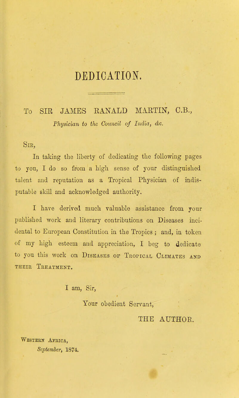 To SIR JAMBS RANALD MARTIN, C.B., Physician to the Council of India, t&c. SlEj In taldng the liberty of dedicating the following pages to you, I do so from a high sense of your distinguished talent and reputation as a Tropical Physician of indis- putable skill and acknowledged authority. I have derived much valuable assistance from your published work and literary contributions on Diseases inci- dental to European Constitution in the Tropics ; and, in token of my high esteem and appreciation, I beg to dedicate to you this work on Diseases op Tuopical Climates and THEiK Treatment. I am, Sir, f Your obedient Servant, THE AUTHOR. Western Aprica, September, 1874.