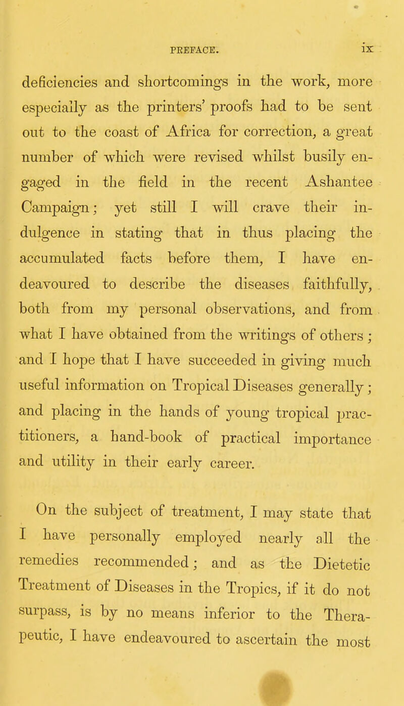 deficiencies and shortcomings in the work, more especially as the printers’ proofs had to be sent out to the coast of Africa for correction, a great number of which were revised whilst busily en- gaged in the field in the recent Ashantee Campaign; yet still I will crave their in- dulgence in stating that in thus placing the accumulated facts before them, I have en- deavoured to describe the diseases faithfully, both from my personal observations, and from what I have obtained from the writings of others ; and I hope that I have succeeded in giving much useful information on Tropical Diseases generally; and placing in the hands of young tropical prac- titioners, a hand-book of practical importance and utility in their earl}’- career. On the subject of treatment, I may state that I have personally employed nearly all the remedies recommended; and as the Dietetic Treatment of Diseases in the Tropics, if it do not surpass, is by no means inferior to the Thera- peutic, I have endeavoured to ascertain the most