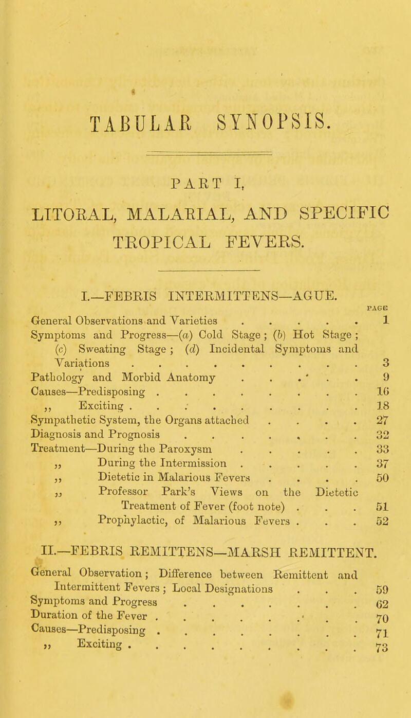 TABULAR SYNOPSIS. PART I, LITORAL, MALARIAL, AND SPECIFIC TROPICAL FEVERS. I._F1BEIS INTEKMITTENS—AGUE. PAGG General Observations and Varieties ..... 1 Symptoms and Progress—(a) Cold Stage ; (b) Hot Stage ; (c) Sweating Stage ; (d) Incidental Symptoms and Variations ......... 3 Pathology and Morbid Anatomy . . . ' . . 9 Causes—Predisposing ........ IG ,, Exciting .......... 18 Sympathetic System, the Organs attached . . . .27 Diagnosis and Prognosis ....... 32 Treatment—During the Paroxysm . . . . . 33 „ During the Intermission ..... 37 ,, Dietetic in Malarious Fevers .... 60 ,j Professor Park’s Views on the Dietetic Treatment of Fever (foot note) ... 51 ,, Prophylactic, of Malarious Fevers ... 52 II.—FEBRIS REMITTENS—MARSH REMITTENT. General Observation; Difference between Remittent and Intermittent Fevers; Local Designations ... 59 Symptoms and Progress ....... 62 Duration of the Fever • . .70 Causes—Predisposing ........ 71 „ Exciting