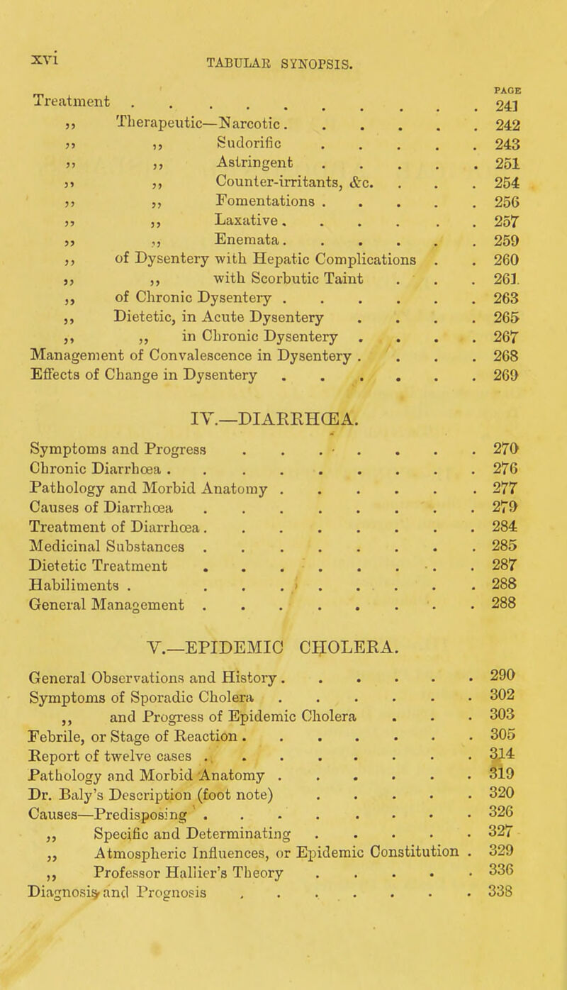 Treatment • • • • • * PAGE 241 ,, Therapeutic—Narcotic. 242 3j ,, Sudorific . 243 j> j, Astringent • • • 251 )3 5, Counter-irritants, &c. • • • 254 jj 5, Fomentations . • ♦ • 256 jy yy Xjaxative... 257 yy yy Enemata. . 259 ,, of Dysentery with Hepatic Complications . 260 yy ,y with Scorbutic Taint • • • 261 ,, of Chronic Dysentery . • • • 263 y, Dietetic, in Acute Dysentery • • • 265 ,, ,, in Chronic Dysentery • • • 267 Management of Convalescence in Dysentery . • • • 268 Effects of Change in Dysentery . 269 IV.—DIAEEHCEA. Symptoms and Progress . , . • . • • • 270 Chronic Diarrhoea . . .... • • • 276 Pathology and Morbid Anatomy . • • • 277 Causes of Diarrhoea ..... • • • 279 Treatment of Diarrhoea..... • • • 284 Medicinal Substances ..... • • • 285 Dietetic Treatment . . . . • • • • 287 Habiliments . • • • 288 General Management ..... . 288 V.—EPIDEMIC CtlOLEEA. General Observations and History. • • • 290 Symptoms of Sporadic Cholera . 302 ,, and Progress of Epidemic Cholera • 303 Febrile, or Stage of Eeaction .... • 305 Eeport of twelve cases ., » • • 3M Pathology and Morbid Anatomy . • • • 319 Dr. Baly’s Description (foot note) • • • 320 Causes—Predisposing ' . . 326 ,, Specific and Determinating . 327 ,, Atmospheric Influences, or Epidemic Constitution . 329 ,, Professor Haliier’s Theory • • • 336 Diagnosis and Prognosis .... • * * 338