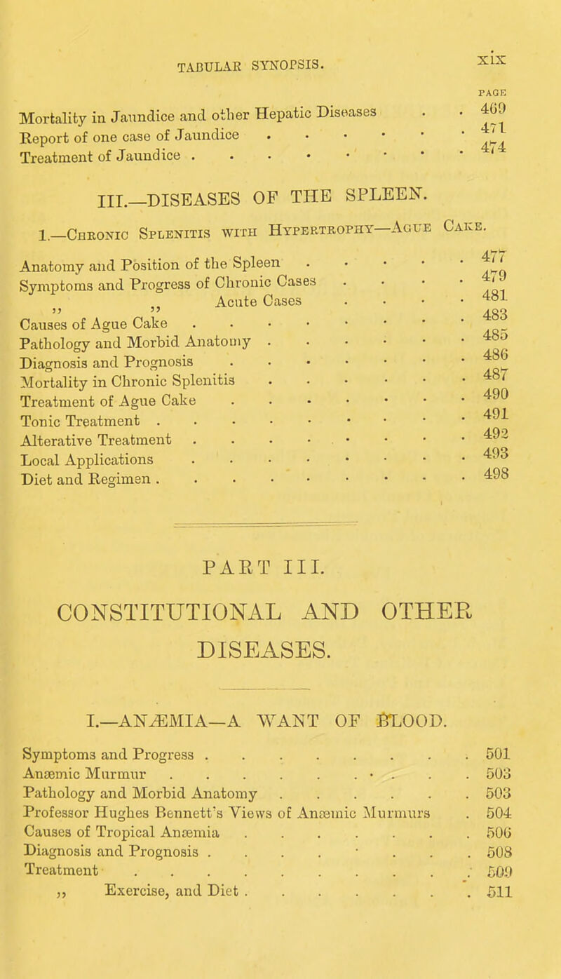 Mortality in Jaundice and other Hepatic Diseases Report of one case of Jaundice Treatment of Jaundice PAGE 409 471 474 III._DISEASES of the spleen. 1,—ChroxXic Splenitis with Hypertrophy—Ague Cake Anatomy and Position of the Spleen Symptoms and Progress of Chronic Cases Acute Cases Causes of Ague Cake . . . • Pathology and Morbid Anatomy . Diagnosis and Prognosis Mortality in Chronic Splenitis Treatment of Ague Cake Tonic Treatment . . . . • Alterative Treatment . . . • Local Applications .... Diet and Regimen . 477 . 479 . 481 . 483 . 485 . 486 . 487 . 490 . 491 . 492 . 493 . 498 PART III. CONSTITUTIONAL AND OTHER DISEASES. I.—ANH:MIA—A WANT OF ITLOOD. Symptoms and Progress ........ 501 Anaemic Murmur . . . . . . • . . . 503 Pathology and Morbid Anatomy ...... 503 Professor Hughes BennetPs Views of Anaemic Murmurs . 504 Causes of Tropical Anaemia ....... 506 Diagnosis and Prognosis ........ 508 Treatment • 509 „ Exercise, and Diet 511