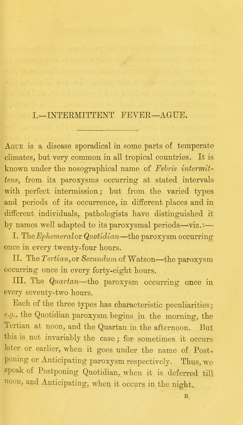 I.—INTERMITTENT FEVER—AGUE. Ague is a disease sporadical in some parts of temperate climates, but very common in all tropical countries. It is known under the nosograpbical name of Fehris intermit- tens, from its paroxysms occurring at stated intervals witb perfect intermission; but from the varied types and periods of its occurrence, in different places and in different individuals, pathologists have distinguished it by names well adapted to its paroxysmal periods—viz.:— I. The Ephemeral ov Quotidian—the paroxysm occurring once in every twenty-four hours. II. The Tertian, or Secundum of Watson—the paroxysm occurring once in every forty-eight hours. III. The Quartan—the paroxysm occurring once in every seventy-two hours. Each of the three types has characteristic peculiarities; e.g., the Quotidian paroxysm begins in the morning, the Tertian at noon, and the Quartan in the afternoon. But this is not invariably the case; for sometimes it occurs later or earlier, when it goes under the name of Post-, poning or Anticipating paroxysm respectively. Thus, we- speak of Postponing Quotidian, when it is deferred till noon, and Anticipating, when it occurs in the night. B