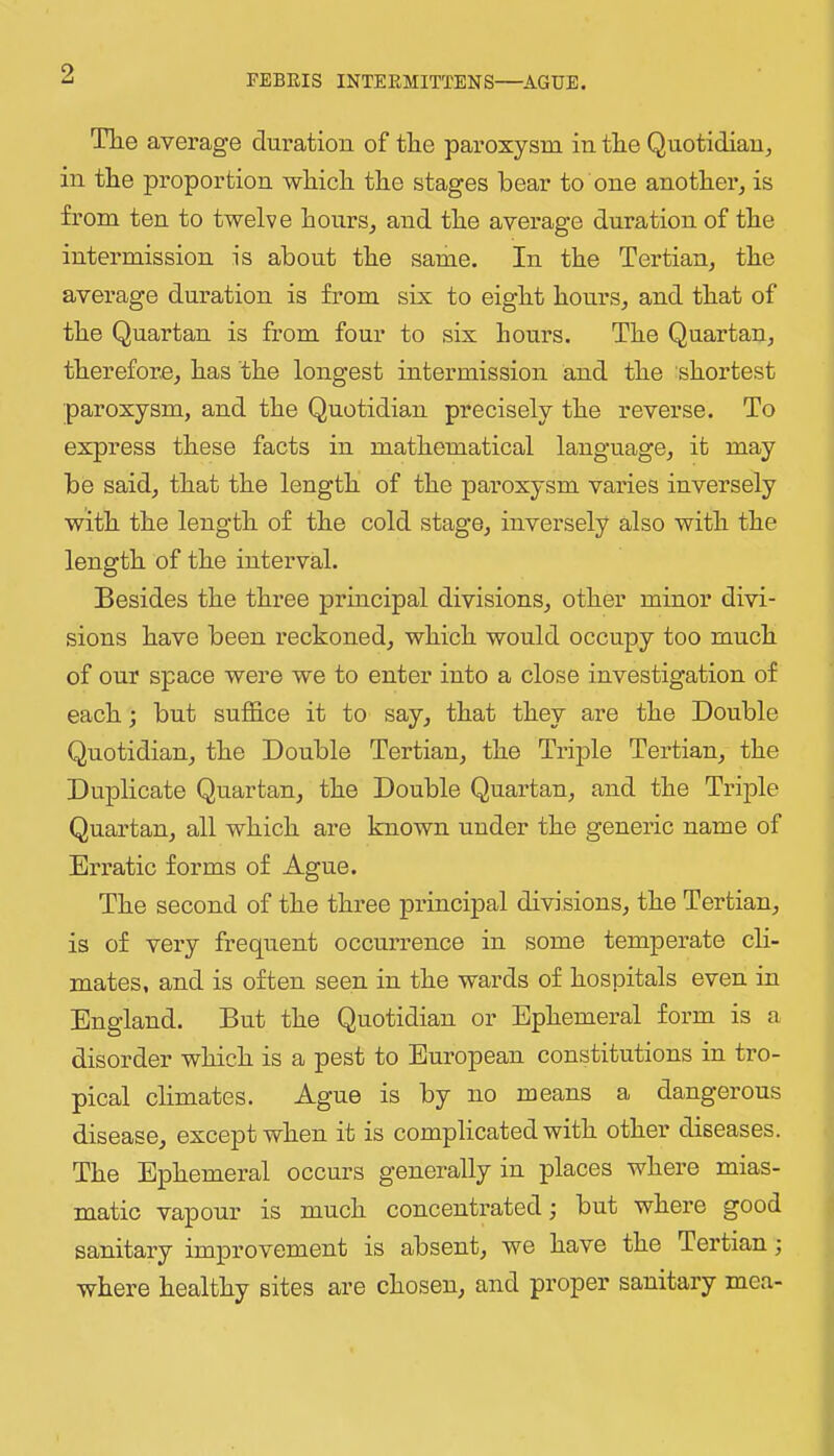 The average duration of the paroxysm in the Quotidianj in the proportion which the stages hear to one another^ is from ten to twelve honrs^ and the average duration of the intermission is about the same. In the Tertian^ the average duration is from six to eight hours^ and that of the Quartan is from four to six hours. The Quartan, therefore, has the longest intermission and the shortest paroxysm, and the Quotidian precisely the reverse. To express these facts in mathematical language, it may be said, that the length of the paroxysm varies inversely with the length of the cold stage, inversely also with the length of the interval. Besides the three principal divisions, other minor divi- sions have been reckoned, which would occupy too much of our space were we to enter into a close investigation of each; but suffice it to say, that they are the Double Quotidian, the Double Tertian, the Triple Tertian, the Duplicate Quartan, the Double Quartan, and the Triple Quartan, all which are known under the generic name of Erratic forms of Ague. The second of the three principal divisions, the Tertian, is of very frequent occurrence in some temperate ch- mates, and is often seen in the wards of hospitals even in England. But the Quotidian or Ephemeral form is a disorder which is a pest to European constitutions in tro- pical climates. Ague is by no means a dangerous disease, except when it is complicated with other diseases. The Ephemeral occurs generally in places where mias- matic vapour is much concentrated j but where good sanitary improvement is absent, we have the Tertian; where healthy sites are chosen, and proper sanitary mea-