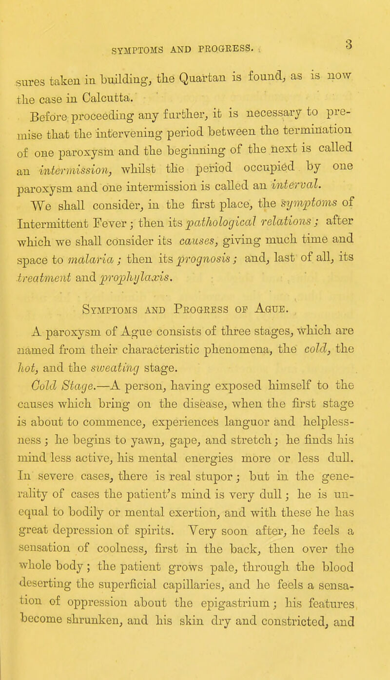 SYMPTOMS AND PROGRESS. . sures taken in building, tbe Quartan is found, as is now tlie case in Calcutta. Before pi’oceeding any furblier, it is necessary to pre- mise that the intervening period between the termination of one paroxysm and the beginning of the next is called an intev^iiission, whilst the period occupied by one paroxysm and one intermission is called an interval. We shall consider, in the first place, the symiotoms of Intermittent Fever j then its pathological relations j after which we shall consider its causes, giving much time and space to malaria; then its prognosis; and, last of all, its ■treatment wadi prophylaxis. Symptoms and Progress op Ague. A paroxysm of Ague consists of three stages, which are named from their characteristic phenomena, the cold, the hot, and the siveating stage. Gold Stage.—A person, having exposed himself to the causes which bring on the disease, when the first stage is about to commence, experiences languor and helpless- ness ; he begins to yawn, gape, and stretch •, he finds his mind less active, his mental energies more or less dull. In severe cases, there is real stupor; but in the gene- rality of cases the patienPs mind is very dull; he is un- equal to bodily or mental exertion, and with these he has great depression of spirits. Very soon after, he feels a sensation of coolness, first in the back, then over the whole body; the patient grows pale, through the blood deserting the superficial capillaries, and he feels a sensa- tion of oppression about the epigastrium; his features become shrunken, and his skin dry and constricted, and