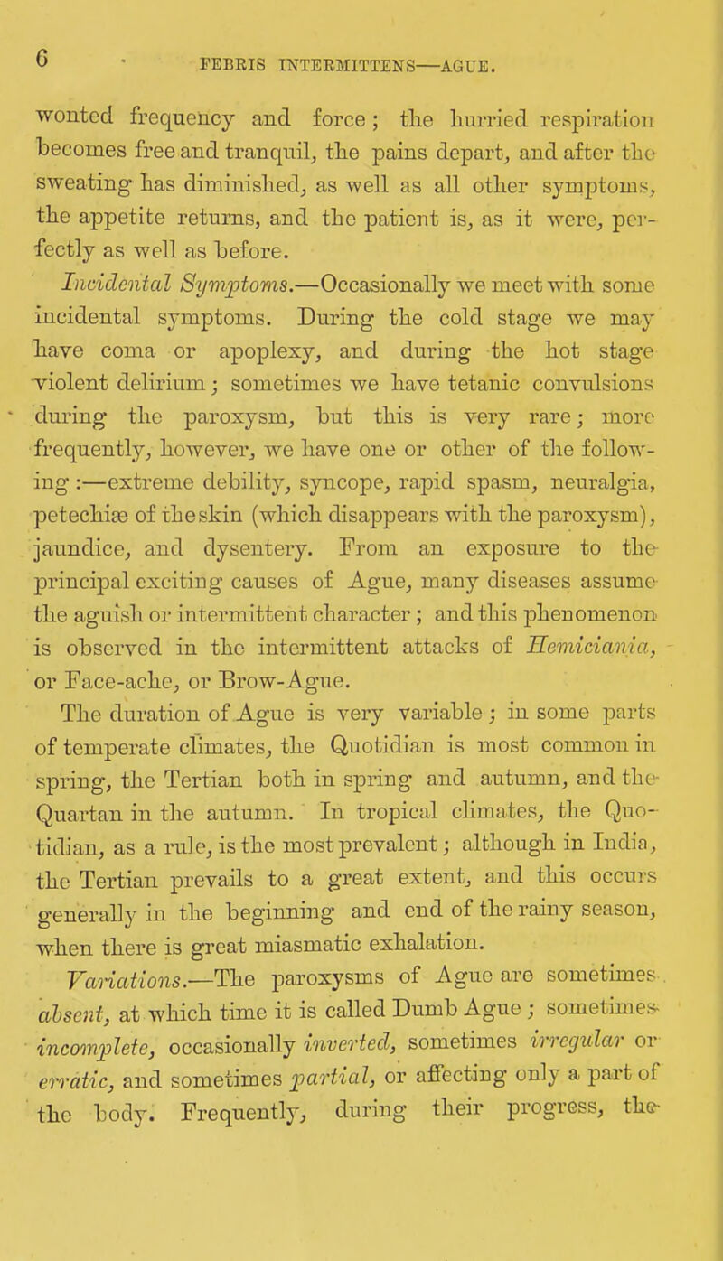 G wonted frequency and force; the hurried respiration becomes free and tranquil^ the pains depart^ and after the sweating has diminished^ as well as all other symptoms, the appetite returns, and the patient is, as it were, per- fectly as well as before. Incidental Symptoms.—Occasionally we meet with some incidental symptoms. During the cold stage we may have coma or apoplexy, and during the hot stage violent delirium; sometimes we have tetanic convulsions ‘ during the paroxysm, but this is very rare; more frequently, however, we have one or other of the follow- ing :—extreme debilitjq syncope, rapid spasm, neuralgia, petechim of the skin (which disappears with the paroxysm), jaundice, and dysentery. From an exposure to the- principal exciting causes of Ague, many diseases assume- the aguish or intermittent character; and this phenomenon is observed in the intermittent attacks of Hemiciania, or Face-ache, or Brow-Ague. The duration of Ague is very variable; in some parts of temperate climates, the Quotidian is most common in spring, the Tertian both in spring and autumn, and the- Quartan in the autumn. In tropical climates, the Quo- tidian, as a rule, is the most prevalent; although in India, the Tertian prevails to a great extent, and this occurs generally in the beginning and end of the rainy season, when there is great miasmatic exhalation. yanations.—The paroxysms of Ague are sometimes . absent, at which time it is called Dumb Ague; sometimes- incomplete, occasionally invevted, sometimes ivvegulav or erratic, and sometimes p>artial, or affecting only a part of the body. Frequently, during their progress, the-