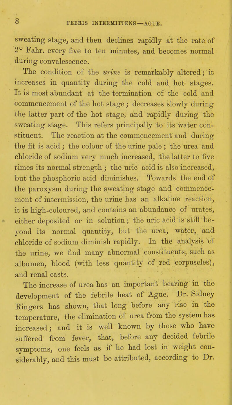 sweating stage, and then declines rapidly at the rate of 2° Fahr. every five to ten minutes, and becomes normal during convalescence. The condition of the urine is remarkably altered; it increases in quantity during the cold and hot stages. It is most abundant at the termination of the cold and commencement of the hot stage; decreases slowly during the latter part of the hot stage, and rapidly during the sweating stage. This refers principally to its water con- stituent. The reaction at the commencement and during the fit is acid; the colour of the urine pale ; the urea and chloride of sodium very much increased, the latter to five times its normal strength ; the uric acid is also increased, but the phosphoric acid diminishes. Towards the end of the paroxysm during the sweating stage and commence- ment of intermission, the urine has an alkaline reaction, it is high-coloured, and contains an abundance of urates, either deposited or in solution; the uric acid is still be- yond its normal quantity, but the urea, water, and chloride of sodium diminish rapidly. In the analysis of the urine, we find many abnormal constituents; such as albumen, blood (with less quantity of red corpuscles), and renal casts. The increase of urea has an important bearing in the development of the febrile heat of Ague. Dr. Sidney Dingers has shown, that long before any rise in the temperature, the elimination of urea from the system has increased; and it is well known by those who have suffered from fever, that, before any decided febrile symptoms, one feels as if he had lost in weight con- siderably, and this must be attributed, according to Dr.