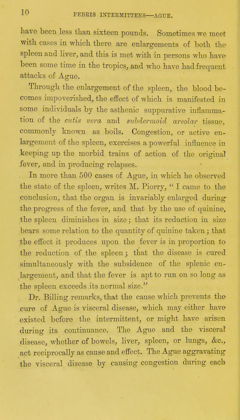 have been less than sixteen pounds. Sometimes we meet with cases in which there are enlargements of both the spleen and hver^ and this is met with in persons who have been some time in the tropics^ and who have had frequent attacks of Ague. Through the enlargement of the spleen, the blood be- comes im]Doverished, the effect of which is manifested in some individuals by the asthenic suppurative inflamma- tion of the cutis vera and siibdermoid areolar tissue, commonly known as boils. Congestion, or active en- largement of the spleen, exercises a powerful influence in keeping up the morbid trains of action of the original fever, and in producing relapses. ' In more than 500 cases of Ague, in which he observed the state of the spleen, writes M. Piorry, “ I came to the conclusion, that the organ is invariably enlarged during the progress of the fever, and that by the use of quinine, the spleen diminishes in size; that its reduction in size bears some relation to the quantity of quinine taken; that the effect it produces upon the fever is in proportion to 4 the reduction of the spleen; that the disease is cured simultaneously ■vyith the subsidence of the splenic en- largement, and that the fever is apt to run on so long as the spleen exceeds its normal size.^'’ Dr. Billing remarks, that the cause which prevents the cure of Ague is visceral disease, which may either have existed before the intermittent, or might have arisen during its continuance. The Ague and the visceral disease, whether of bowels, liver, spleen, or lungs, &c., act reciprocally as cause and effect. The Ague aggravating the visceral disease by causing congestion during each