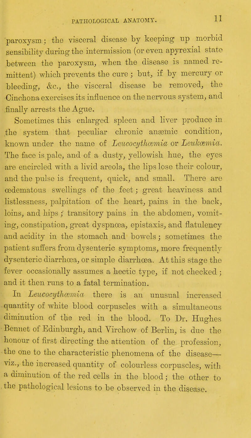 paroxysm; the visceral disease by keeping tip morbid sensibility during the intermission (or even apyrexial state between the paroxysm^ when the disease is named re- mittent) which prevents the cure ; but_, if by mercury or bleeding, &c., the visceral disease be removed, the Cinchona exercises its influence on the nervous system, and finally arrests the Ague. Sometimes this enlarged spleen and liver |)Toduce in the system that peculiar chronic amemic condition, known under the name of Leueocythcemia or Leulccemia. The face is pale, and of a dusty, yellowish hue, the eyes are encircled with a livid areola, the lips lose their colour, and the pulse is frequent, quick, and small. There are cedematous swellings of the feet j great heaviness and listlessness, jialpitation of the heart, pains in the back, loins, and hips transitory pains in the abdomen, vomit- ing, constipation, great dyspnoea, epistaxis, and flatulency and acidity in the stomach and bowels; sometimes the patient suffers from dysenteric symptoms, more frequently dysentei’ic diarrhoea, or simple diarrhoea. At this stage the fever occasionally assumes a hectic type, if not checked ; and it then runs to a fatal termination. In Leucocythcemia there is an unusual increased quantity of white blood corpuscles with a simultaneous diminution of the red in the blood. To Dr. Hughes Bennet of Edinburgh, and Virchow of Berlin, is due the honour of first directing the attention of the profession, the one to the characteristic phenomena of the disease— viz., the increased quantity of colourless corpuscles, with a diminution of the red cells in the blood; the other to . the pathological lesions to be observed in the disease.