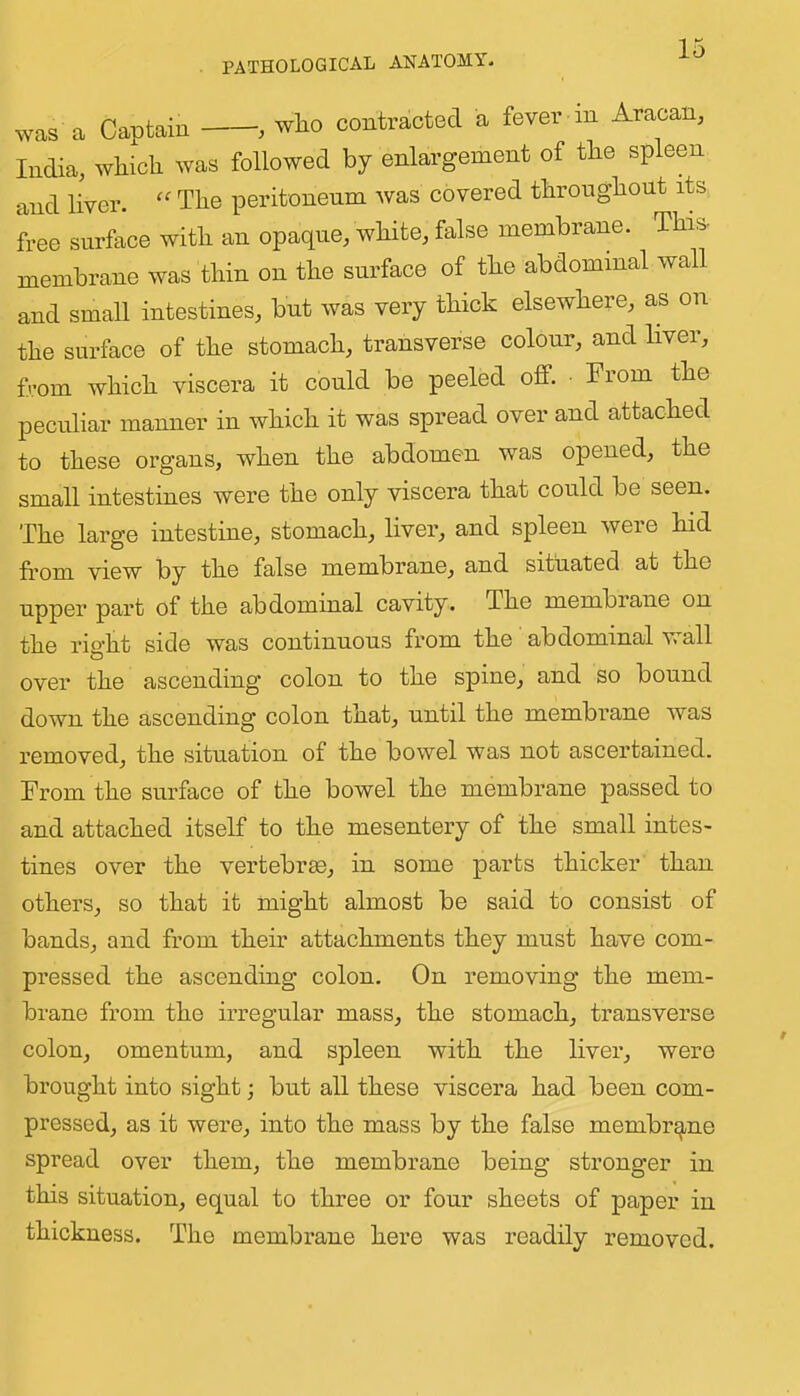 was a Captain , who contracted a fever m Aracan, India, which was followed by enlargement of the spleen and liver. The peritoneum was covered throughout its free surface with an opaque, white, false membrane. This- membrane was thin on the surface of the abdominal wall and small intestines, but was very thick elsewhere, as on the surface of the stomach, transverse colour, and liver, from which viscera it could be peeled off. • From the peculiar manner in which it was spread over and attached to these organs, when the abdomen was opened, the small intestines were the only viscera that could be seen. The large intestine, stomach, liver, and spleen were hid fi-om view by the false membrane, and situated at the upper part of the abdominal cavity. The membiane on the rioht side was continuous from the abdominal wall over the ascending colon to the spine, and so bound down the ascending colon that, until the membrane was removed, the situation of the bowel was not ascertained. From the surface of the bowel the membrane passed to and attached itself to the mesentery of the small intes- tines over the vertebrae, in some parts thicker than others, so that it might almost be said to consist of bands, and from their attachments they must have com- pressed the ascending colon. On removing the mem- brane from the irregular mass, the stomach, transverse colon, omentum, and spleen with the livei’, were brought into sight; but all these viscera had been com- pressed, as it were, into the mass by the false membrane spread over them, the membrane being stronger in this situation, equal to three or four sheets of paper in thickness. The membrane here was readily removed.
