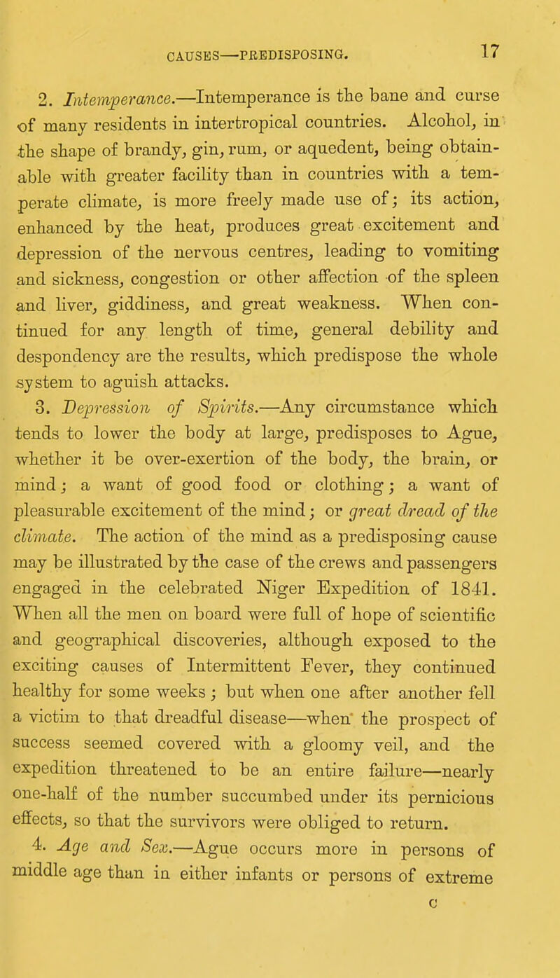 CAUSES—PBBDISPOSING. 2. Intemperance.—Intemperance is the bane and curse of many residents in intertropical countries. Alcohol^ in the shape of brandy^ gin, rum, or aqnedent, being obtain- able with greater facility than in countries with a tem- perate climate, is more freely made use of; its action, enhanced by the heat, produces great excitement and depression of the nervous centres, leading to vomiting and sickness, congestion or other affection of the spleen and liver, giddiness, and great weakness. When con- tinued for any length of time, general debility and despondency are the results, which predispose the whole system to aguish attacks. 3. Depression of Spirits.—Any circumstance which tends to lower the body at large, predisposes to Ague, whether it be over-exertion of the body, the brain, or mind j a want of good food or clothing; a want of pleasurable excitement of the mind; or great dread of the climate. The action of the mind as a predisposing cause may be illustrated by the case of the crews and passengers engaged in the celebrated Niger Expedition of 1841. When all the men on board were full of hope of scientific and geographical discoveries, although exposed to the exciting causes of Intermittent Fever, they continued healthy for some weeks ; but when one after another fell a victim to that dreadful disease—^when’ the prospect of success seemed covered with a gloomy veil, and the expedition threatened to be an entire failure—nearly one-half of the number succumbed under its pernicious effects, so that the survivors were obliged to return. 4. Age and Sex.—Ague occurs more in persons of middle age than in either infants or persons of extreme c