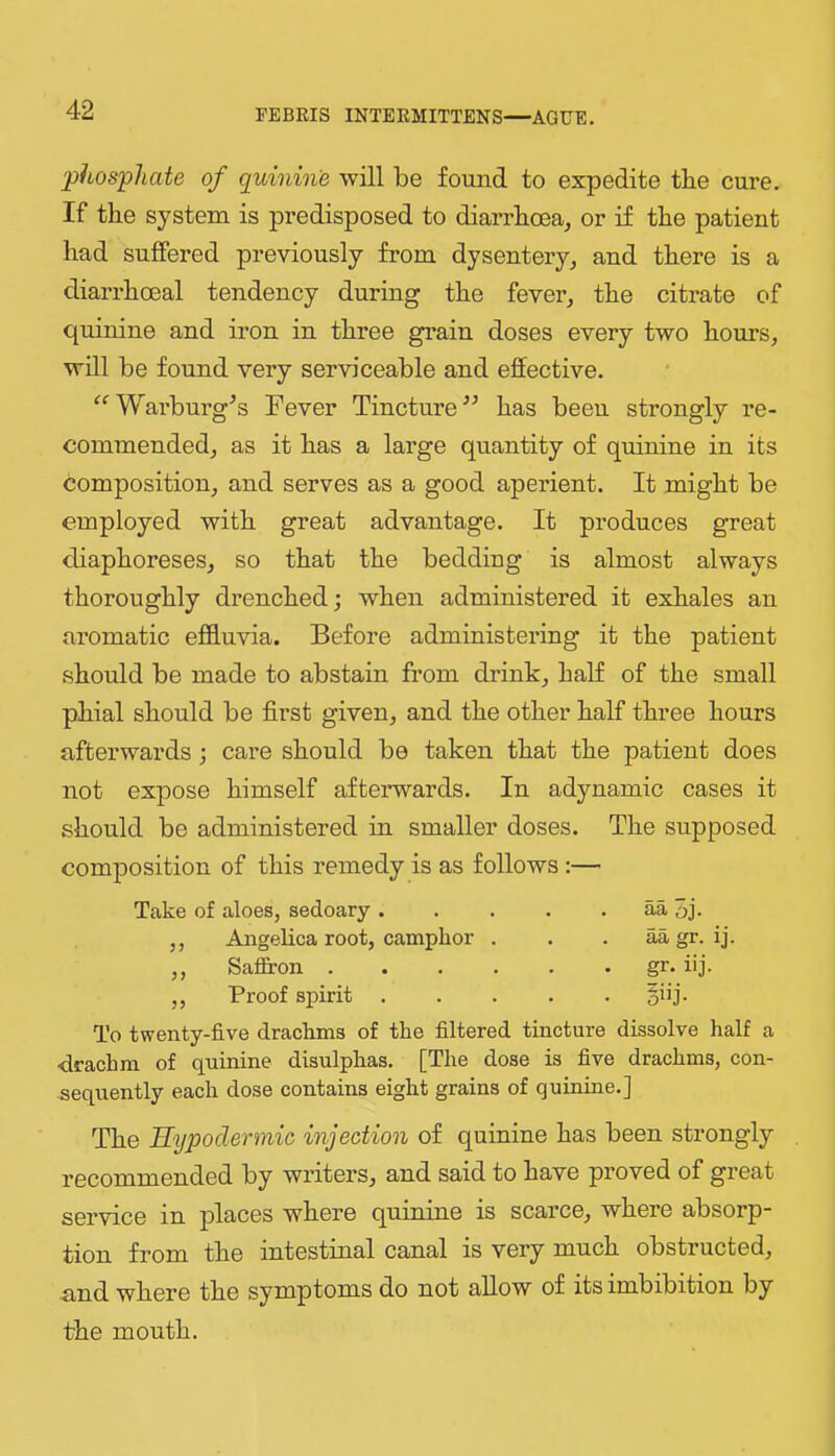 phosphate of quinine will be found to expedite the cure. If the system is predisposed to diarrhoea, or if the patient had suffered previously from dysentery, and there is a diarrhoeal tendency during the fever, the citrate of quinine and iron in three grain doses every two hours, will be found very serviceable and effective. ‘^Warburg^s Fever Tincture has beeu strongly re- commended, as it has a large quantity of quinine in its composition, and serves as a good aperient. It might be employed with great advantage. It produces great diaphoreses, so that the bedding is almost always thoroughly drenched; when administered it exhales an aromatic effluvia. Before administering it the patient should be made to abstain fi’om drink, half of the small phial should be first given, and the other half three hours afterwards ; care should be taken that the patient does not expose himself afterwards. In adynamic cases it should be administered in smaller doses. The supposed comj)osition of this remedy is as follows :— Take of aloes, sedoary aa 3j- ,, Angelica root, camphor . . . aa gr. ij. ,, Saffron gr. iij. ,, Proof spirit §iij. To twenty-five drachms of the filtered tincture dissolve half a •drachm of quinine disulphas. [The dose is five drachms, con- sequently each dose contains eight grains of quinine.] The Hypodermic injection of quinine has been strongly recommended by writers, and said to have proved of great service in places where quinine is scarce, where absorp- tion from the intestinal canal is very much obstructed, and where the symptoms do not allow of its imbibition by the mouth.