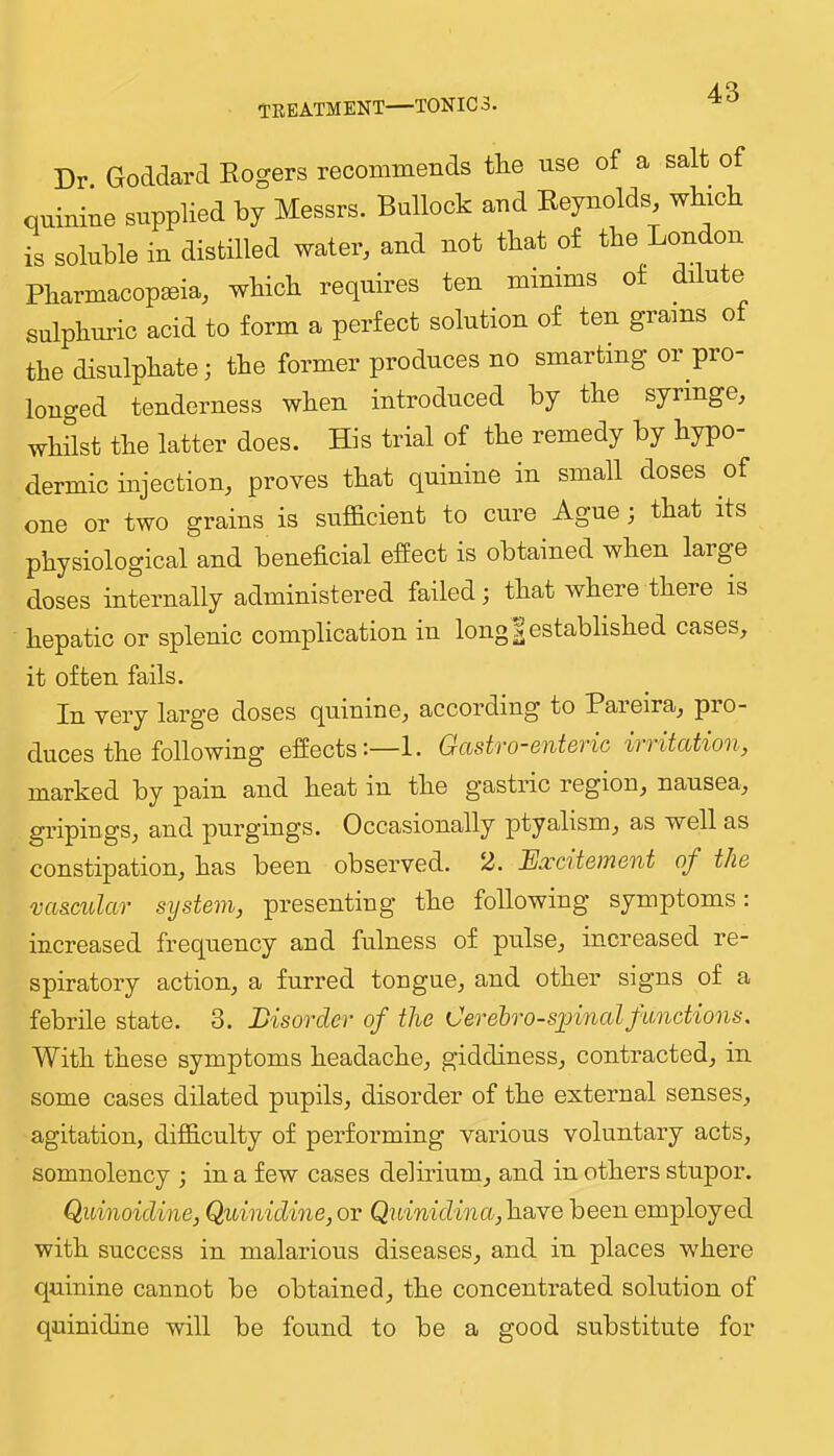 Dr Goddard Eogers recommends tlie use of a salt of quinine supplied by Messrs. Bullock and Eeynolds wbicb is soluble in distilled water, and not that of the London Pharmacopeia, which requires ten minims of dilute sulphuric acid to form a perfect solution of ten grains of the disulphate; the former produces no smarting or pro- longed tenderness when introduced by the syringe, whilst the latter does. His trial of the remedy by hypo- dermic injection, proves that quinine in small doses of one or two grains is sufficient to cure Ague; that its physiological and beneficial efiect is obtained when laige doses internally administered failed; that where there is hepatic or splenic complication in long | established cases, it often fails. In very large doses quinine, according to Pareira, pro- duces the following efiects:—1. Gastro-enteric irritation, marked by pain and heat in the gastric region, nausea, gripings, and purgings. Occasionally ptyalism, as well as constipation, has been observed. 2. Excitement of the vascular system, presenting the following symptoms: increased frequency and fulness of pulse, increased re- spiratory action, a furred tongue, and other signs of a febrile state. 3. Disorder of the Cerelro-sxnnal functions. With these symptoms headache, giddiness, contracted, in some cases dilated pupils, disorder of the external senses, agitation, difficulty of performing various voluntary acts, somnolency ; in a few cases delirium, and in others stupor. Quinoidine, Quinidine, or Quinidina,h.SbYe been employed with success in malarious diseases, and in places where quinine cannot be obtained, the concentrated solution of quinidine will be found to be a good substitute for