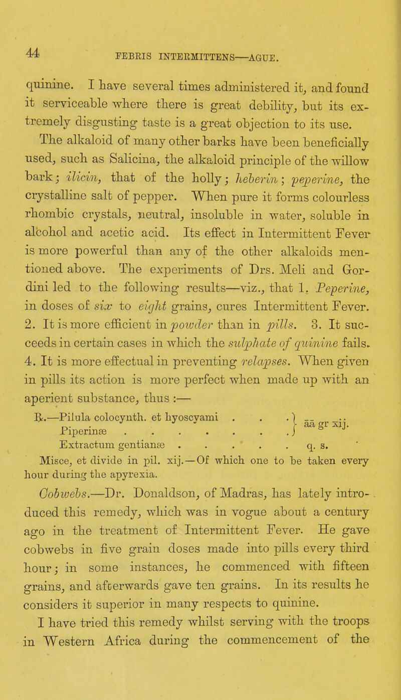 quinine. I have several times administered it, and found it serviceable where there is great debility, but its ex- tremely disgusting taste is a great objection to its use. The alkaloid of many other barks have been beneficially used, such as Salicina, the alkaloid principle of the willow bark; ilicin, that of the holly; heherin; 'pejoerine, the crystalline salt of pepper. When pure it forms colourless rhombic crystals, neutral, insoluble in water, soluble in alcohol and acetic acid. Its effect in Intermittent Fever is more powerful than any of the other alkaloids men- tioned above. The experiments of Drs. Meli and Gor- dini led to the following results—viz., that 1, Feperine, in doses of six to eight grains, cures Intermittent Fever. 2. It is more efficient in yjoiyfZer than in 3. It suc- ceeds in certain cases in which the sul'phate of quinine fails. 4. It is more effectual in preventing relapses. When given in pills its action is more perfect when made up with an aperient substance, thus :— R.—Pilula colocynth. et liyoscyami Extractum gentianae . . . . . q. s. Misce, et divide in pil. xij.—Of which one to he taken every hour during the apyrexia. Gobwehs.—Dr. Donaldson, of Madras, has lately intro- . duced this remedy, which was in vogue about a century ago in the treatment of Intermittent Fever. He gave cobwebs in five grain doses made into pills every third hour; in some instances, he commenced with fifteen grains, and afterwards gave ten grains. In its results he considers it superior in many respects to quinine. I have tried this remedy whilst serving with the troops in Western Africa during the commencement of the Piperinse