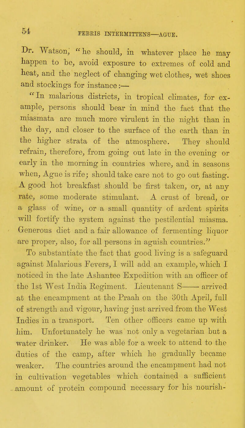 PEBRIS INTERMITTENS—AGUE. Dr. Watson^ “ he should^ in whatever place he may happen to be^ avoid exposnre to extremes of cold and heat, and the neglect of changing wet clothes, wet shoes and stockings for instance:— ^^In malarious districts, in tropical chmates, for ex- ample, persons should bear in mind the fact that the miasmata are much more virulent in the night than in the day, and closer to the surface of the earth than in the higher strata of the atmosphere. They should refrain, therefore, from going out late in the evening or early in the morning in countries where, and in seasons when. Ague is rife; should take care not to go out fasting. A good hot breakfast should be first taken, or, at any rate, some moderate stimulant. A crust of bread, or a glass of wine, or a small quantity of ardent spirits will fortify the system against the pestilential miasma. Generous diet and a fair allowance of fermenting liquor are premier, also, for all persons in aguish conn tries. To substantiate the fact that good living is a safeguard against Malarious Fevers, I -will add an example, which I noticed in the late Ashantee Expedition with an officer of the 1st West India Eegiment. Lieutenant S arrived at the encampment at the Praah on the 30th April, full of strength and vigour, having just arrived from the West Indies in a transport. Ten other officers came up with him. Unfortunately he was not only a vegetarian but a water drinker. He was able for a week to attend to the duties of the camp, after which he gradually became weaker. The countries around the encampment had not in cultivation vegetables which contained a sufficient amount of protein compound necessary for his nourish-