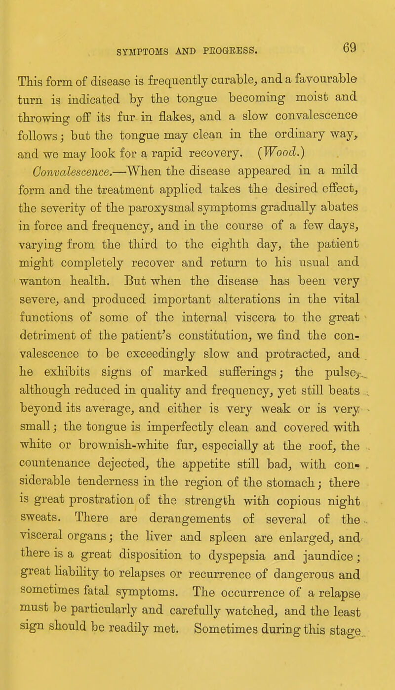 Tliis form of disoaso is froquontly curablo^ and a favourabl© turn is indicated by the tongue becoming moist and throwing off its fur in flakes^ and a slow convalescence follows; but the tongue may clean in the ordinary way, and we may look for a rapid recovery. (Wood.) Convalescence.—^When the disease appeared in a mild form and the treatment applied takes the desired effect, the severity of the paroxysmal symptoms gradually abates in force and frequency, and in the course of a few days, varying from the third to the eighth day, the patient might completely recover and return to his usual and wanton health. But when the disease has been very severe, and produced important alterations in the vital functions of some of the internal viscera to the great detriment of the patient’s constitution, we find the con- valescence to be exceedingly slow and protracted, and he exhibits signs of marked sufferings j the pulsey._ although reduced in quality and frequency, yet still beats beyond its average, and either is very weak or is very > small; the tongue is imperfectly clean and covered with white or brownish-white fur, especially at the roof, the . countenance dejected, the appetite still bad, with con- . siderable tenderness in the region of the stomach; there is great prostration of the strength with copious night sweats. There are derangements of several of the • visceral organs; the liver and spleen are enlarged, and- there is a great disposition to dyspepsia and jaundice ; great hability to relapses or recurrence of dangerous and sometimes fatal symptoms. The occurrence of a relapse must be particularly and carefully watched, and the least sign should be readily met. Sometimes during this stage„