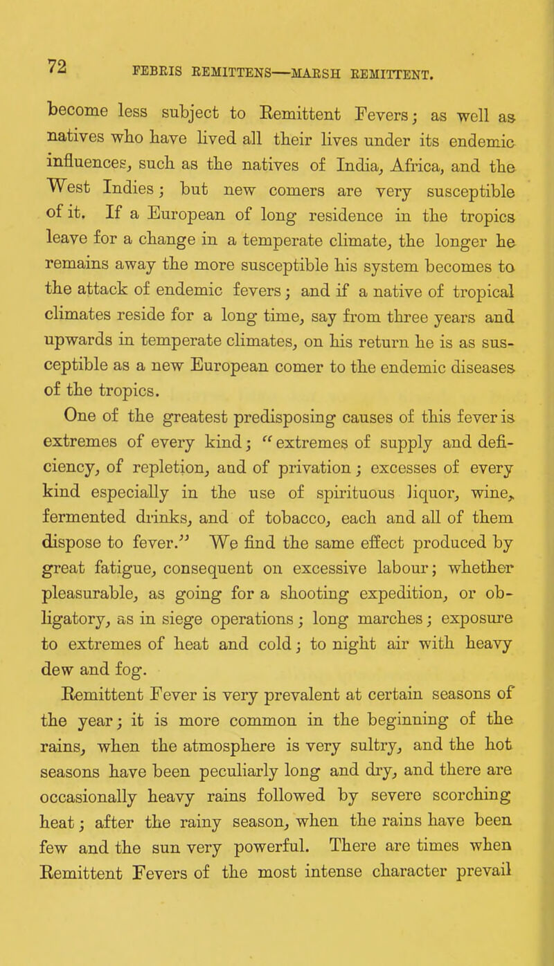 become less subject to Eemittent Fevers; as well as natives who have hved all their lives under its endemic influences^ such as the natives of India, Africa, and the West Indies; but new comers are very susceptible of it. If a European of long residence in the tropics leave for a change in a temperate climate, the longer he remains away the more susceptible his system becomes to the attack of endemic fevers; and if a native of tropical climates reside for a long time, say from three years and upwards in temperate climates, on his return he is as sus- ceptible as a new European comer to the endemic diseases of the tropics. One of the greatest predisposing causes of this fever is extremes of every kind; ‘‘ extremes of supply and defi- ciency, of repletion, and of privation; excesses of every kind especially in the use of spirituous liquor, wine,, fermented drinks, and of tobacco, each and all of them dispose to fever.We find the same effect produced by great fatigue, consequent on excessive labour; whether pleasurable, as going for a shooting expedition, or ob- ligatory, as in siege operations; long marches; exposure to extremes of heat and cold; to night air with heavy dew and fog. Eemittent Fever is very prevalent at certain seasons of the year; it is more common in the beginning of the rains, when the atmosphere is very sultry, and the hot seasons have been peculiarly long and diy, and there are occasionally heavy rains followed by severe scorching heat; after the rainy season, when the rains have been few and the sun very powerful. There are times when Eemittent Fevers of the most intense character prevail