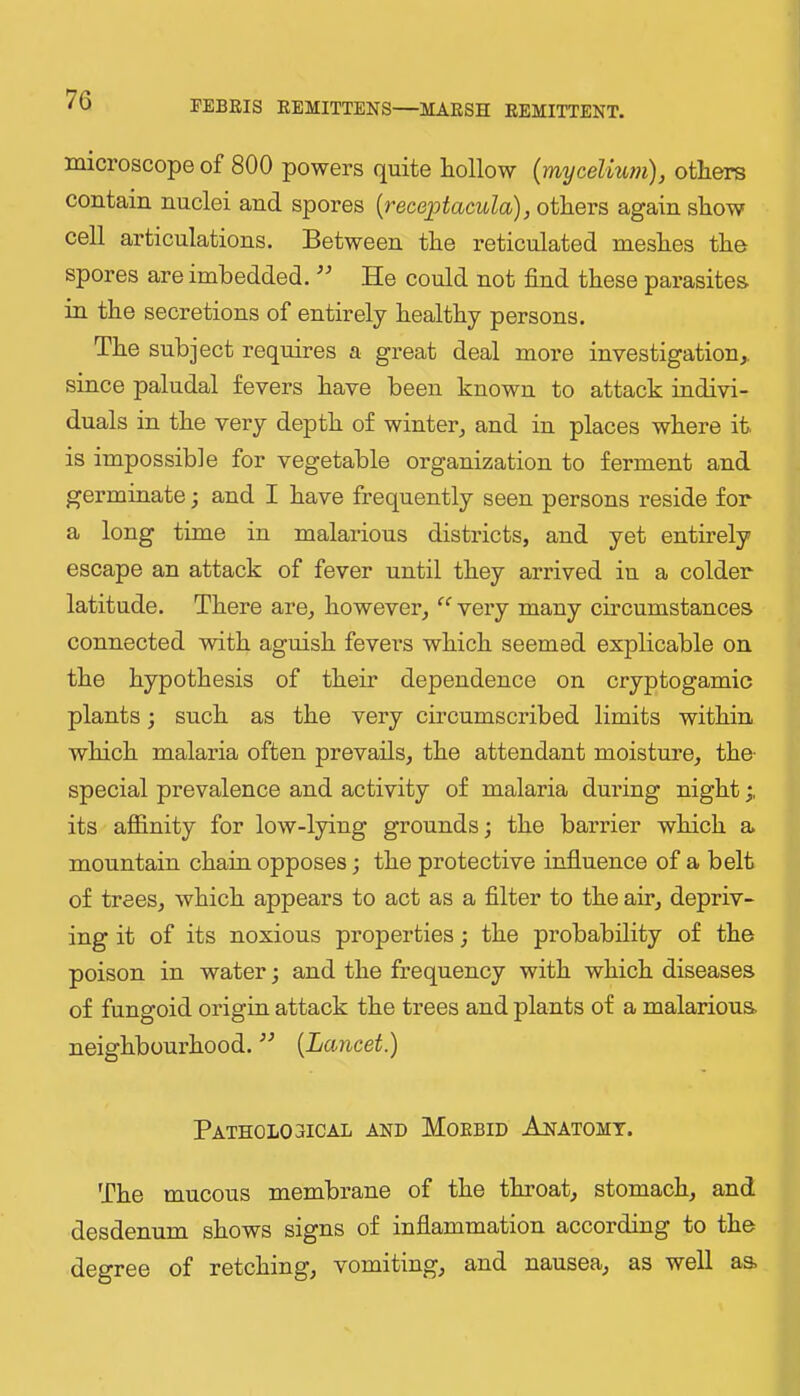 microscope of 800 powers quite liollow {myceliwn), others contain nuclei and spores {receptacula), others again show cell articulations. Between the reticulated meshes the spores are imbedded. ’’ He could not find these parasites in the secretions of entirely healthy persons. The subject requires a great deal more investigation,, since paludal fevers have been known to attack indivi- duals in the very depth of winter, and in places where it. is impossible for vegetable organization to ferment and germinate; and I have frequently seen persons reside for a long time in malarious districts, and yet entirely escape an attack of fever until they arrived in a colder latitude. There are, however*, “ very many circumstances connected with aguish fevers which seemed explicable on the hypothesis of their dependence on cryptogamic plants; such as the very circumscribed limits within which malaria often prevails, the attendant moisture, the- special prevalence and activity of malaria during night its affinity for low-lying grounds; the barrier which a mountain chain opposes; the protective influence of a belt of trees, which appears to act as a filter to the air, depriv- ing it of its noxious properties; the probability of the poison in water; and the frequency with which diseases of fungoid origin attack the trees and plants of a malarious neighbourhood. ” {Lancet.) PATH0L03ICAL AND MORBID AnATOMT. The mucous membrane of the throat, stomach, and desdenum shows signs of inflammation according to the degree of retching, vomiting, and nausea, as well as