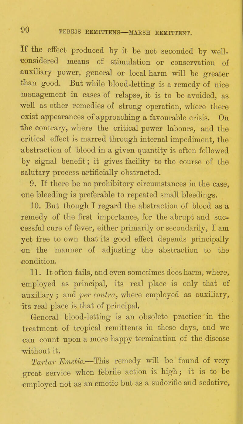 <)0 If the effect produced by it be not seconded by well- considered means of stimulation or conservation of auxiliary power, general or local barm will be greater than good. But while blood-letting is a remedy of nice management in cases of relapse, it is to be avoided, as well as other remedies of strong operation, where there exist appearances of approaching a favourable crisis. On the contrary, where the critical power labours, and the critical effect is marred through internal impediment, the abstraction of blood in a given quantity is often followed By signal benefit; it gives facility to the course of the salutary process artificially obstructed. 9. If there be no prohibitory circumstances in the case, cne bleeding is preferable to repeated small bleedings. 10. But though I regard the abstraction of blood as a remedy of the first importance, for the abrupt and suc- cessful cure of fever, either primarily or secondarily, I am yet free to own that its good effect depends principally on the manner of adjusting the abstraction to the condition. 11. It often fails, and even sometimes does harm, where, employed as principal, its real place is only that of auxiliary ; and per contra, where employed as auxiliary, its real place is that of principal. General blood-letting is an obsolete practice in the treatment of tropical remittents in these days, and we can count upon a more happy termination of the disease without it. Tartar Emetic.—This remedy will be found of very great service when febrile action is high; it is to be •employed not as an emetic but as a sudorific and sedative.