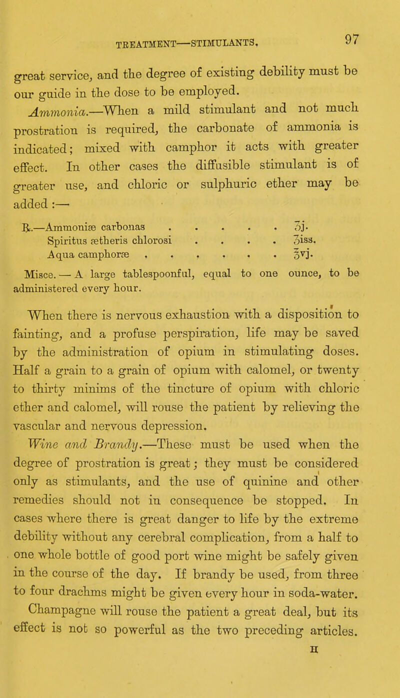 treatment—STIMULANTS. grGat sGrvicGj and tliG dGgrGG of Gxisting dGbility must bo our guide in tbe dosG to be employed. ^TYiYixonict.—^A^Tben a mild stimulant and not mucli prostration is required, tbe carbonate of ammonia is indicated; mixed with camphor it acts with greater effect. In other cases the diffusible stimulant is of greater use, and chloric or sulphuric ether may be added:— R.—Ammoniae carbonaa Oj- Spiritus aetberis cblorosi .... oiss. Aqua campborae 3vj. Misce. — A large tablespoonfiil, equal to one ounce, to be administered every hour. When there is nervous exhaustion with a disposition to fainting, and a profuse perspiration, life may be saved by the administration of opium in stimulating doses. Half a grain to a grain of opium with calomel, or twenty to thirty minims of the tincture of opium with chloric ether and calomel, will rouse the patient by relieving the vascular and nervous depression. Wine and Brandy.—These must be used when the degree of prostration is great; they must be considered only as stimulants, and the use of quinine and other remedies should not in consequence be stopped. In cases where there is great danger to life by the extreme debility without any cerebral complication, from a half to one whole bottle of good port wine might be safely given in the course of the day. If brandy be used, from three to four drachms might be given every hour in soda-water. Champagne will rouse the patient a great deal, but its effect is not so powerful as the two preceding articles. n