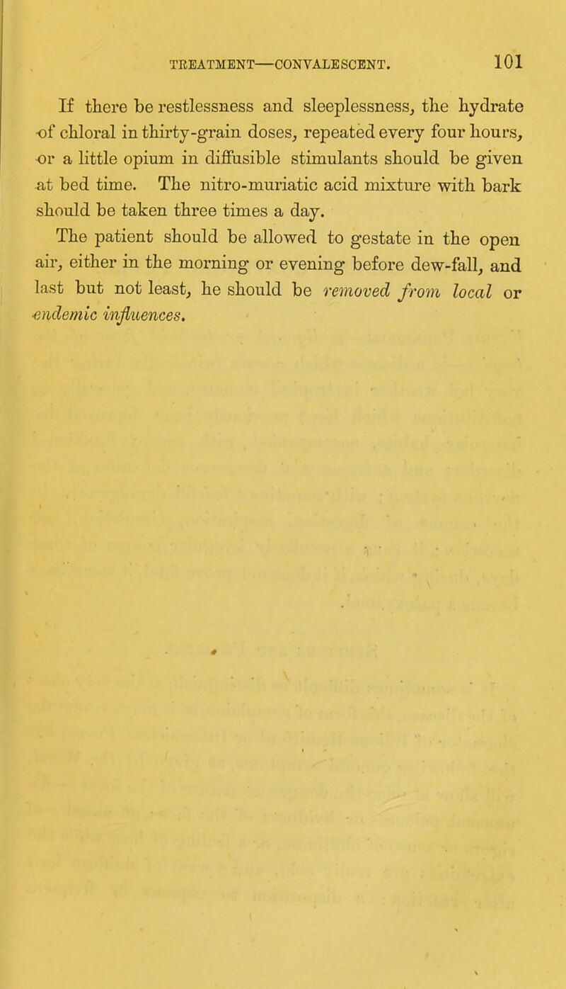 If thei’e be restlessness and sleeplessness, the hydrate of chloral in thirty-grain doses, repeated every four hours, or a little opium in diffusible stimulants should be given at bed time. The nitro-muriatic acid mixture with bark should be taken three times a day. The patient should be allowed to gestate in the open air, either in the morning or evening before dew-fall, and last but not least, he should be removed from local or ■endemic influences.