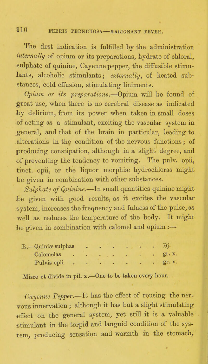 The first indication is fulfilled by the administration mternally of opium or its preparations, hydrate of chloral, sulphate of quinine, Cayenne pepper, the diffusible stimu- lants, alcoholic stimulants; externally, of heated sub- stances, cold effusion, stimulating liniments. Ojnum or its preparations.—Opium will be found of •great use, when there is no cerebral disease as indicated by delirium, from its power when taken in small doses of acting as a stimulant, exciting the vascular system in general, and that of the brain in particular, leading to .alterations in th9 condition of the nervous functions; of producing constipation, although in a slight degree, and of preventiog the tendency to vomiting. The pulv. opii, tinct. opii, or the liquor morphiac hydrochloras might be given in combination with other substances. Sulphate of Quinine.—In small quantities quiuine might be given with good results, as it excites the vascular ••system, increases the frequency and fulness of the pulse, as well as reduces the temperature of the body. It might be given in combination with calomel and opium :— —Quinise sulphas Bj. Calomelas . . . . . . . gr. x. Pulvis opii gr. V. Misce et divide in pil. x.—One to be taken every hour. Cayenne Pepper.—It has the effect of rousing the ner- wous innervation; although it has but a slight stimulating ■effect on the general system, yet still it is a valuable istimulant in the torpid and languid condition of the sys- tem, producing sensation and warmth in the stomach.