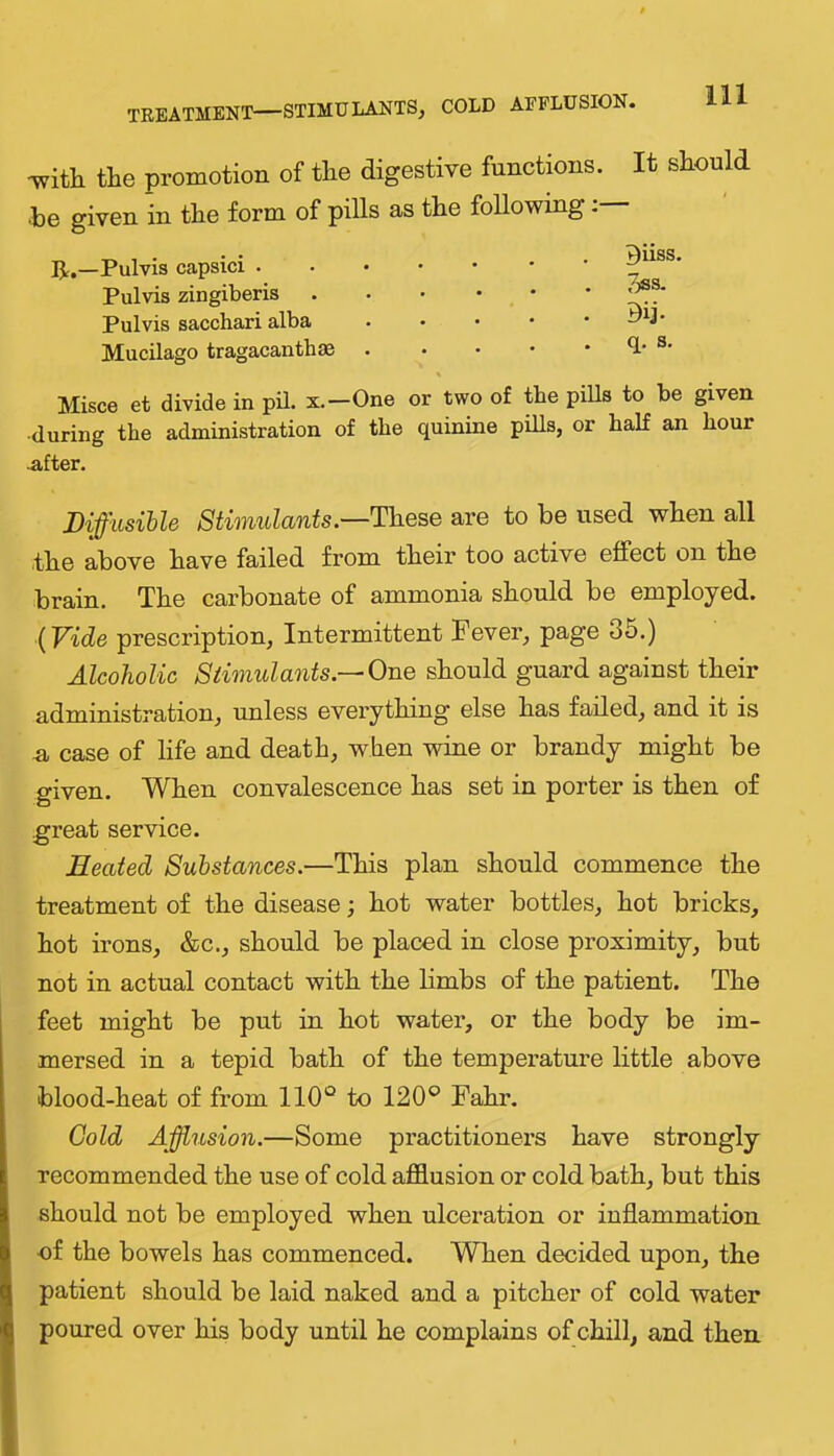 TREATMENT—STIMULANTS, COLD AEFLUSION. -with the promotion of the digestive functions. It should ■be given in the form of pills as the following: IJ:.—Pulvis capsid . Pulvis zingiberis Pul vis sacchari alba Mucilago tragacanthae Biiss. 3ss. Dij- q. s. Misce et divide in pil. x.—One or two of the pills to be given •during the administration of the quinine piUs, or half an hour ^fter. Diffusible Stimulantsare to be used when all the above have failed from their too active effect on the brain. The carbonate of ammonia should be employed. {Vide prescription. Intermittent Fever, page 35.) Alcoholic Stimulants.—One should guard against their administration, unless everything else has failed, and it is n, case of life and death, when wine or brandy might be given. When convalescence has set in porter is then of great service. Heated Substances.—This plan should commence the treatment of the disease; hot water bottles, hot bricks, hot irons, &c., should be placed in close proximity, but not in actual contact with the limbs of the patient. The feet might be put in hot water, or the body be im- mersed in a tepid bath of the temperature little above blood-heat of from 110“ to 120“ Fahr. Gold Affusion.—Some practitioners have strongly recommended the use of cold afflusion or cold bath, but this should not be employed when ulceration or inflammation of the bowels has commenced. When decided upon, the patient should be laid naked and a pitcher of cold water poured over his body until he complains of chill, and then